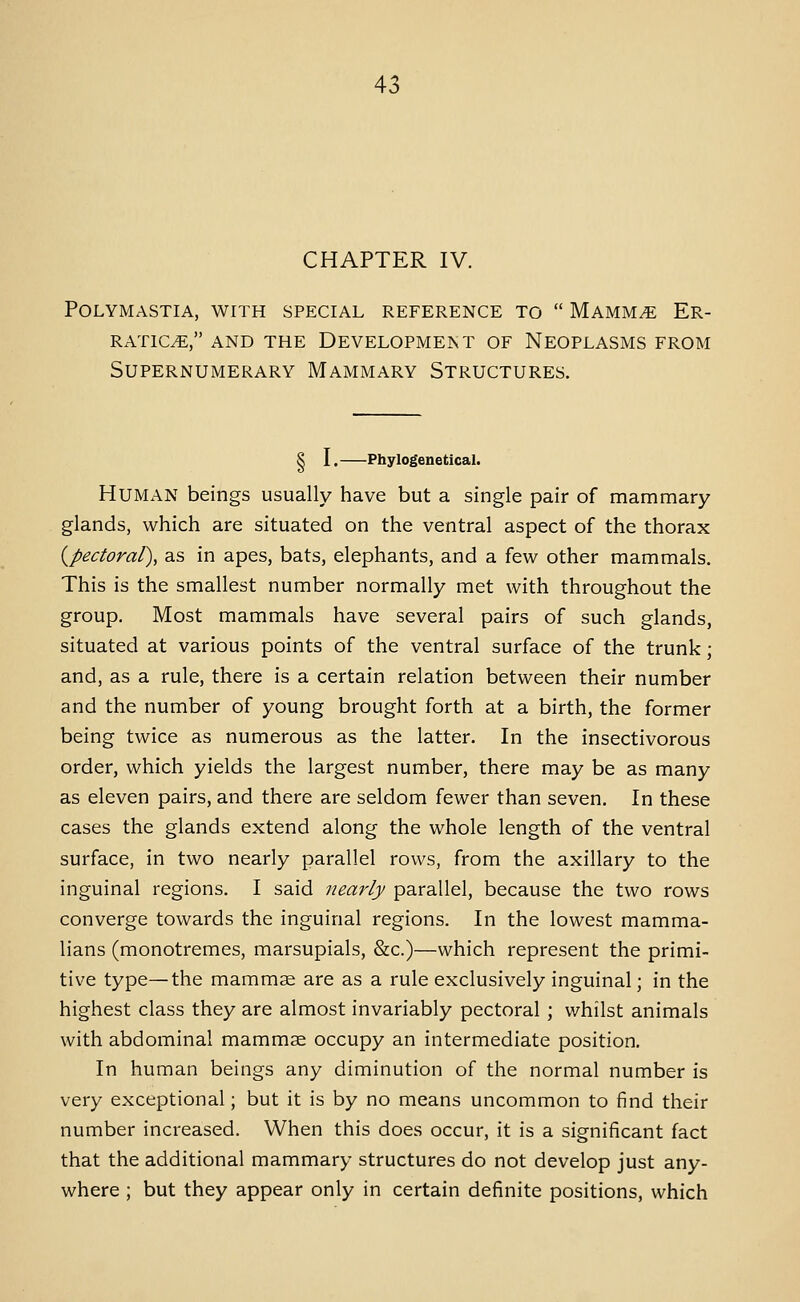 CHAPTER IV. Polymastia, with special reference to  Mamm^ Er- ratic^e, and the development of neoplasms from Supernumerary Mammary Structures. S I. Phylogenetical. Human beings usually have but a single pair of mammary glands, which are situated on the ventral aspect of the thorax (^pectoral), as in apes, bats, elephants, and a few other mammals. This is the smallest number normally met with throughout the group. Most mammals have several pairs of such glands, situated at various points of the ventral surface of the trunk; and, as a rule, there is a certain relation between their number and the number of young brought forth at a birth, the former being twice as numerous as the latter. In the insectivorous order, which yields the largest number, there may be as many as eleven pairs, and there are seldom fewer than seven. In these cases the glands extend along the whole length of the ventral surface, in two nearly parallel rows, from the axillary to the inguinal regions. I said nearly parallel, because the two rows converge towards the inguinal regions. In the lowest mamma- lians (monotremes, marsupials, &c.)—which represent the primi- tive type—the mammae are as a rule exclusively inguinal; in the highest class they are almost invariably pectoral ; whilst animals with abdominal mammae occupy an intermediate position. In human beings any diminution of the normal number is very exceptional; but it is by no means uncommon to find their number increased. When this does occur, it is a significant fact that the additional mammary structures do not develop just any- where ; but they appear only in certain definite positions, which