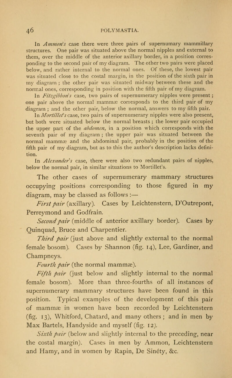In Ainmoiis case there were three pairs of supernumary mammillary structures. One pair was situated above the normal nipples and external to them, over the middle of the anterior axillary border, in a position corres- ponding to the second pair of my diagram. The other two pairs were placed below, and rather internal to the normal ones. Of these, the lowest pair was situated close to the costal margin, in the position of the sixth pair in my diagram ; the other pair was situated midway between these and the normal ones, corresponding in position with the fifth pair of my diagram. In Fitzgibboiis case, two pairs of supernumerary nipples were present; one pair above the normal mammas corresponds to the third pair of my diagram ; and the other pair, below the normal, answers to my fifth pair. In Morttllefs ca.s,&, two pairs of supernumerary nipples were also present, but both were situated below the normal breasts ; the lower pair occupied the upper part of the abdomen, in a position which corresponds with the seventh pair of my diagram ; the upper pair was situated between the normal mammns and the abdominal pair, probably in the position of the fifth pair of my diagram, but as to this the author's description lacks defini- tion. In Alexander's case, there were also two redundant pairs of nipples, below the normal pair, in similar situations to Mortillet's. The other cases of supernumerary mammary structures occupying positions corresponding to those figured in my diagram, may be classed as follows :— First pair {2i^\\\diry). Cases by Leichtenstern, D'Outrepont, Perreymond and Godfrain. Second pair (middle of anterior axillary border). Cases by Quinquad, Bruce and Charpentier. Third pair (just above and slightly external to the normal female bosom). Cases by Shannon (fig. 14), Lee, Gardiner, and Champneys. Fourth pair {\he normal mammae). Fifth pair (just below and slightly internal to the normal female bosom). More than three-fourths of all instances of supernumerary mammary structures have been found in this position. Typical examples of the development of this pair of mammae in women have been recorded by Leichtenstern (fig. 13), Whitford, Chatard, and many others ; and in men by Max Bartels, Handysidc and myself (fig. 12). Sixth pair (below and slightly internal to the preceding, near the costal margin). Cases in men by Ammon, Leichtenstern and Hamy, and in women by Rapin, De Sin^ty, &c.