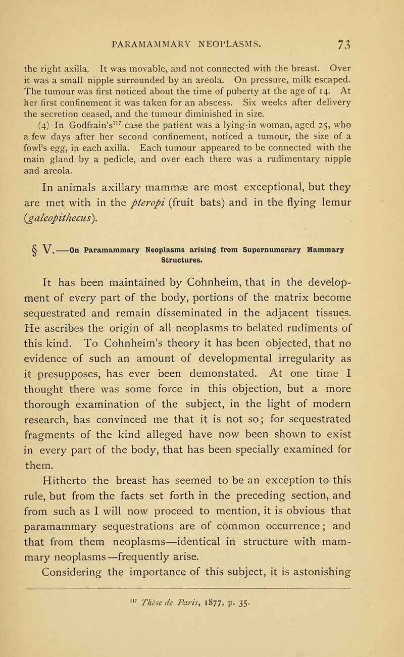 the right axilla. It was movable, and not connected with the breast. Over it was a small nipple surrounded by an areola. On pressure, milk escaped. The tumour was first noticed about the time of puberty at the age of 14. At her first confinement it was taken for an abscess. Six weeks after delivery the secretion ceased, and the tumour diminished in size. (4) In Godfrain's^'' case the patient was a lying-in woman, aged 25, who a few days after her second confinement, noticed a tumour, the size of a fowl's egg, in each axilla. Each tumour appeared to be connected with the main gland by a pedicle, and over each there was a rudimentary nipple and areola. In animals axillary mammae are most exceptional, but they are met with in the pteropi (fruit bats) and in the flying lemur {galeopithecus). S V. On Paramammary Neoplasms arising from Supernumerary Mammary Structures. It has been maintained by Cohnheim, that in the develop- ment of every part of the body, portions of the matrix become sequestrated and remain disseminated in the adjacent tissues. He ascribes the origin of all neoplasms to belated rudiments of this kind. To Cohnheim's theory it has been objected, that no evidence of such an amount of developmental irregularity as it presupposes, has ever been demonstated. At one time I thought there was some force in this objection, but a more thorough examination of the subject, in the light of modern research, has convinced me that it is not so; for sequestrated fragments of the kind alleged have now been shown to exist in every part of the body, that has been specially examined for them. Hitherto the breast has seemed to be an exception to this rule, but from the facts set forth in the preceding section, and from such as I will now proceed to mention, it is obvious that paramammary sequestrations are of common occurrence; and that from them neoplasms—identical in structure with mam- mary neoplasms—frequently arise. Considering the importance of this subject, it is astonishing ' These de Paris, 1877, p. 35.