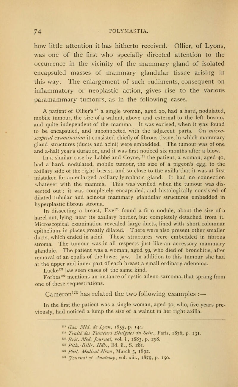 how little attention it has hitherto received. Oilier, of Lyons, was one of the first who specially directed attention to the occurrence in the vicinity of the mammary gland of isolated encapsuled masses of mammary glandular tissue arising in this way. The enlargement of such rudiments, consequent on inflammatory or neoplastic action, gives rise to the various paramammary tumours, as in the following cases. A patient of OUier's'* a single woman, aged 20, had a hard, nodulated, mobile tumour, the size of a walnut, above and external to the left bosom, and quite independent of the mamma. It was excised, when it was found to be encapsuled, and unconnected with the adjacent parts. On micro- scopical exami7iation it consisted chiefly of fibrous tissue, in which mammary gland structures (ducts and acini) were embedded. The tumour was of one and a-half year's duration, and it was first noticed six months after a blow. In a similar case by Labbe and Coyne, the patient, a woman, aged 40, had a hard, nodulated, mobile tumour, the size of a pigeon's ^%%, to the axillary side of the right breast, and so close to the axilla that it was at first mistaken for an enlarged axillary lymphatic gland. It had no connection whatever with the mamma. This was verified when the tumour was dis- sected out ; it was completely encapsuled, and histologically consisted of dilated tubular and acinous mammary glandular structures embedded in hyperplastic fibrous stroma. In dissecting a breast. Eve'- found a firm nodule, about the size of a hazel nut, lying near its axillary border, but completely detached from it. Microscopical examination revealed large ducts, lined with short columnar epithelium, in places greatly dilated. There were also present other smaller ducts, which ended in acini. These structures were embedded in fibrous stroma. The tumour was in all respects just like an accessory mammary glandule. The patient was a woman, aged 59, who died of bronchitis, after removal of an epulis of the lower jaw. In addition to this tumour she had at the upper and inner part of each breast a small ordinary adenoma. Liicke'-' has seen cases of the same kind. Forbes' mentions an instance of cystic adeno-sarcoma, that sprang from one of these sequestrations. Cameron'^'^ has related the two following examples :— In the first the patient was a single woman, aged 30, who, five years pre- viously, had noticed a lump the size of a walnut in her right axilla. '* Gaz. Mid. de Lyon, 1855, p. 144.  Traiti des Tumours Bhiignes du Sein., Paris, 1876, p. 131. '■' Brif. ATed. Journal, vol. i., 1883, p. 298. '=' Pith.-Billr. Hdb., Bd. ii., S. 281. ^' Phil. Medical News, March 5, 1892. '■'■' Jo'ifual of Anatomy, vol. xiii., 1879, p. 150.