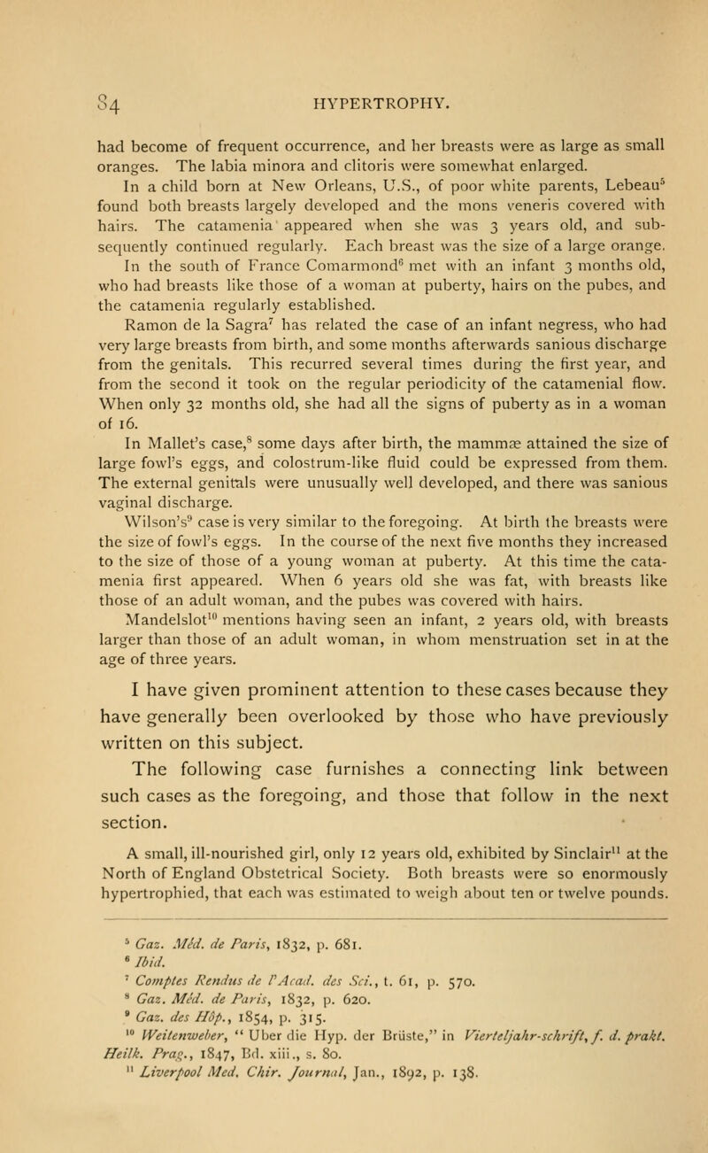 S4 HYPERTROPHY. had become of frequent occurrence, and her breasts were as large as small oranges. The labia minora and clitoris were somewhat enlarged. In a child born at New Orleans, U.S., of poor white parents, Lebeau^ found both breasts largely developed and the mons veneris covered with hairs. The catamenia appeared when she was 3 years old, and sub- sequently continued regularly. Each breast was the size of a large orange, In the south of France Comarmond® met with an infant 3 months old, who had breasts like those of a woman at puberty, hairs on the pubes, and the catamenia regularly established. Ramon de la Sagra^ has related the case of an infant negress, who had very large breasts from birth, and some months afterwards sanious discharge from the genitals. This recurred several times during the first year, and from the second it took on the regular periodicity of the catamenial flow. When only 32 months old, she had all the signs of puberty as in a woman of 16. In Mallet's case,® some days after birth, the mammae attained the size of large fowl's eggs, and colostrum-like fluid could be expressed from them. The external genitals were unusually well developed, and there was sanious vaginal discharge. Wilson's'' case is very similar to the foregoing. At birth the breasts were the size of fowl's eggs. In the course of the next five months they increased to the size of those of a young woman at puberty. At this time the cata- menia first appeared. When 6 years old she was fat, with breasts like those of an adult woman, and the pubes was covered with hairs. Mandelslot^ mentions having seen an infant, 2 years old, with breasts larger than those of an adult woman, in whom menstruation set in at the age of three years. I have given prominent attention to these cases because they have generally been overlooked by those who have previously written on this subject. The following case furnishes a connecting link between such cases as the foregoing, and those that follow in the next section. A small, ill-nourished girl, only 12 years old, exhibited by Sinclair at the North of England Obstetrical Society. Both breasts were so enormously hypertrophied, that each was estimated to weigh about ten or twelve pounds. * Gaz. MM. de Paris, 1832, p. 681. «Ibhi. ' Comptes Rendtis de PAcad. des Sci., t. 61, p. 570. * Gaz. Med. de Paris, 1832, p. 620. * Gaz. des Hop., 1854, p. 315. ' Weiienwelier,  Uber die Hyp. der Briiste, in Vierteljahr-schrift, f. d. prakt, Heilk. Prao,., 1847, Bd. xiii., s. 80.  Liverpool Med. Chir. Journal, Jan., lSy2, p. 138.