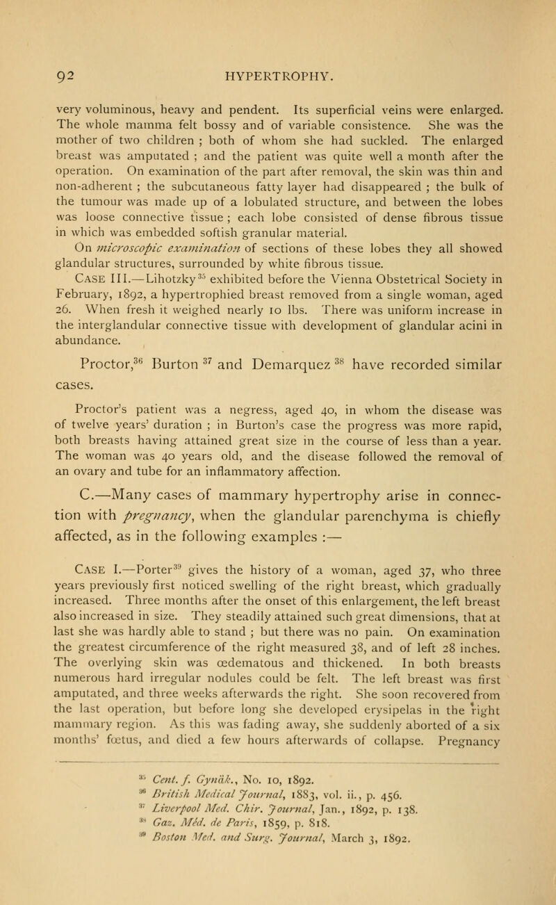 very voluminous, heavy and pendent. Its superficial veins were enlarged. The whole mamma felt bossy and of variable consistence. She was the mother of two children ; both of whom she had suckled. The enlarged breast was amputated ; and the patient was quite well a month after the operation. On examination of the part after removal, the skin was thin and non-adherent ; the subcutaneous fatty layer had disappeared ; the bulk of the tumour was made up of a lobulated structure, and between the lobes was loose connective tissue ; each lobe consisted of dense fibrous tissue in which was embedded softish granular material. On microscopic examination of sections of these lobes they all showed glandular structures, surrounded by white fibrous tissue. Case III.— Lihotzky^' exhibited before the Vienna Obstetrical Society in February, 1892, a hypertrophied breast removed from a single woman, aged 26. When fresh it weighed nearly 10 lbs. There was uniform increase in the interglandular connective tissue with development of glandular acini in abundance. Proctor,^'^ Burton ^^ and Demarquez ^^ have recorded similar cases. Proctor's patient was a negress, aged 40, in whom the disease was of twelve years' duration ; in Burton's case the progress was more rapid, both breasts having attained great size in the course of less than a year. The woman was 40 years old, and the disease followed the removal of an ovary and tube for an inflammatory affection. C.—Many cases of mammary hypertrophy arise in connec- tion with pregnancy, when the glandular parenchyma is chiefly affected, as in the following examples :— Case I.—Porter^ gives the history of a woman, aged y], who three years previously first noticed swelling of the right breast, which gradually increased. Three months after the onset of this enlargement, the left breast also increased in size. They steadily attained such great dimensions, that at last she was hardly alile to stand ; but there was no pain. On examination the greatest circumference of the right measured 38, and of left 28 inches. The overlying skin was cedematous and thickened. In both breasts numerous hard irregular nodules could be felt. The left breast was first amputated, and three weeks afterwards the right. She soon recovered from the last operation, but before long she developed erysipelas in the right mammary region. As this was fading away, she suddenly aborted of a six months' foetus, and died a few hours afterwards of collapse. Pregnancy ^ Cent. f. Gyndk., No. 10, 1892. •* British Medical Journal, 1883, vol. ii., p. 456. ■'' Liverpool Med. Chir. Journal, Jan., 1892, p. 138. »'^ Gaz. Med. de Paris, 1859, p. 818. •* Boston .'\fed. and Suri;. Journal, March 3, 1892.