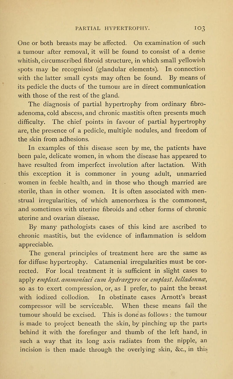 One or both breasts may be affected. On examination of such a tumour after removal, it will be found to consist of a dense whitish, circumscribed fibroid structure, in which small yellowish spots may be recognised (glandular elements). In connection with the latter small cysts may often be found. By means of its pedicle the ducts of the tumour are in direct communication with those of the rest of the gland. The diagnosis of partial hypertrophy from ordinary fibro- adenoma, cold abscess, and chronic mastitis often presents much difficulty. The chief points in favour of partial hypertrophy are, the presence of a pedicle, multiple nodules, and freedom of the skin from adhesions. In examples of this disease seen by me, the patients have been pale, delicate women, in whom the disease has appeared to have resulted from imperfect involution after lactation. With this exception it is commoner in young adult, unmarried women in feeble health, and in those who though married are sterile, than in other women. It is often associated with men- strual irregularities, of which amenorrhoea is the commonest, and sometimes with uterine fibroids and other forms of chronic uterine and ovarian disease. By many pathologists cases of this kind are ascribed to chronic mastitis, but the evidence of inflammation is seldom appreciable. The general principles of treatment here are the same as for diffuse hypertrophy. Catamenial irregularities must be cor- rected. For local treatment it is sufficient in slight cases to apply emplast, amnioniaci cum hydrargyro or eniplast. belladonnce, so as to exert compression, or, as I prefer, to paint the breast with iodized collodion. In obstinate cases Arnott's breast compressor will be serviceable. When these means fail the tumour should be excised. This is done as follows : the tumour is made to project beneath the skin, by pinching up the parts behind it with the forefinger and thumb of the left hand, in such a way that its long axis radiates from the nipple, an incision is then made through the overlying skin, &c., in this