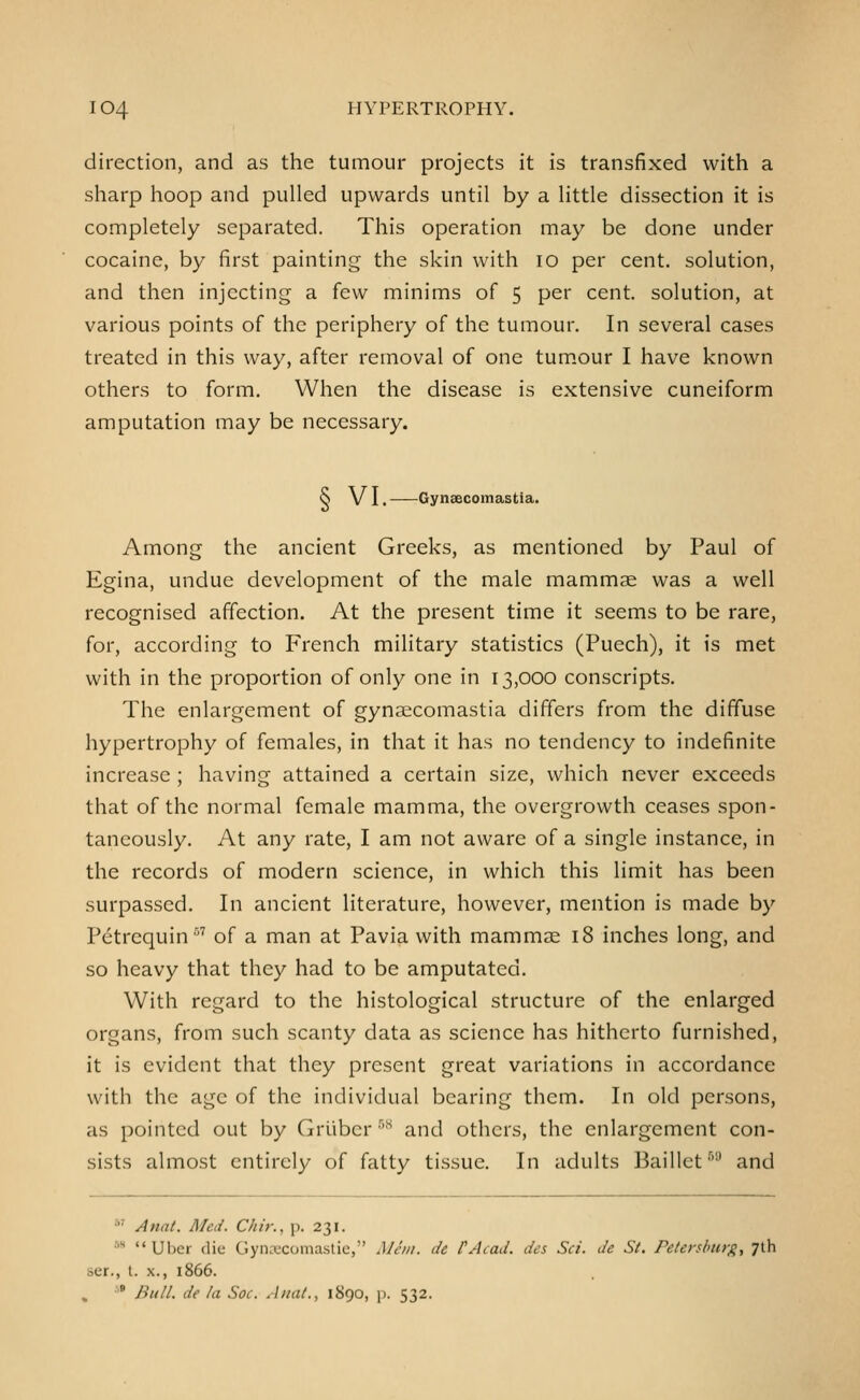 direction, and as the tumour projects it is transfixed with a sharp hoop and pulled upwards until by a little dissection it is completely separated. This operation may be done under cocaine, by first painting the skin with lo per cent, solution, and then injecting a few minims of 5 per cent, solution, at various points of the periphery of the tumour. In several cases treated in this way, after removal of one tum.our I have known others to form. When the disease is extensive cuneiform amputation may be necessary. ^ V I. Gynaecomastia. Among the ancient Greeks, as mentioned by Paul of Egina, undue development of the male mammae was a well recognised affection. At the present time it seems to be rare, for, according to French military statistics (Puech), it is met with in the proportion of only one in 13,000 conscripts. The enlargement of gynaecomastia differs from the diffuse hypertrophy of females, in that it has no tendency to indefinite increase; having attained a certain size, which never exceeds that of the normal female mamma, the overgrowth ceases spon- taneously. At any rate, I am not aware of a single instance, in the records of modern science, in which this limit has been surpassed. In ancient literature, however, mention is made by Petrequin ■■^'' of a man at Pavia with mammae 18 inches long, and so heavy that they had to be amputated. With regard to the histological structure of the enlarged organs, from such scanty data as science has hitherto furnished, it is evident that they present great variations in accordance with the age of the individual bearing them. In old persons, as pointed out by Griibcr ''^ and others, the enlargement con- sists almost entirely of fatty tissue. In adults Baillct •'■' and *' Anai. Med. Chit:, p. 231. 5H <« Uber die Gyncecomastie, Man. dc PAcad. des Sci. de St. Peterslniy^, Jlh ser., t. X., 1866. '* Bull, de la Soc. Anal., 1890, \). 532.