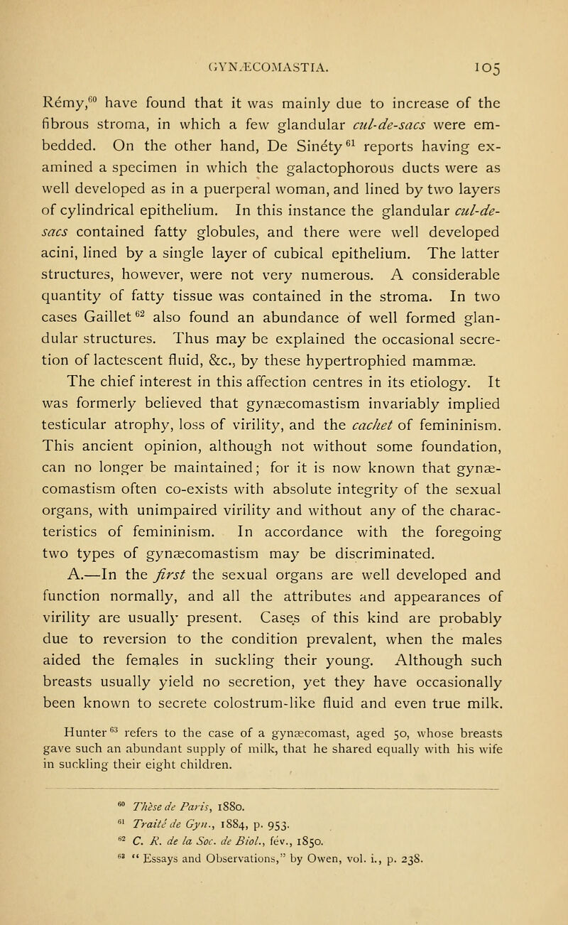 Remy,™ have found that it was mainly due to increase of the fibrous stroma, in which a few glandular ciil-de-sacs were em- bedded. On the other hand, De Sinety^^ reports having ex- amined a specimen in which the galactophoroUs ducts were as well developed as in a puerperal woman, and lined by two layers of cylindrical epithelium. In this instance the glandular cul-de- sacs contained fatty globules, and there were well developed acini, lined by a single layer of cubical epithelium. The latter structures, however, were not very numerous. A considerable quantity of fatty tissue was contained in the stroma. In two cases Gaillet ^^ also found an abundance of well formed glan- dular structures. Thus may be explained the occasional secre- tion of lactescent fluid, 8z:c., by these hypertrophied mammae. The chief interest in this affection centres in its etiology. It was formerly believed that gynaecomastism invariably implied testicular atrophy, loss of virility, and the cachet of femininism. This ancient opinion, although not without some foundation, can no longer be maintained; for it is now known that gynae- comastism often co-exists with absolute integrity of the sexual organs, with unimpaired virility and without any of the charac- teristics of femininism. In accordance with the foregoing two types of gynecomastism may be discriminated. A.—In the first the sexual organs are well developed and function normally, and all the attributes and appearances of virility are usually present. Cases of this kind are probably due to reversion to the condition prevalent, when the males aided the females in suckling their young. Although such breasts usually yield no secretion, yet they have occasionally been known to secrete colostrum-like fluid and even true milk. Hunter'' refers to the case of a gyna?comast, aged 50, whose breasts gave such an abundant supply of milk, that he shared equally with his wife in suckling their eight children. «° Thhede Paris, 1880. «' Traite de Gyu., 1884, p. 953. •^^ C. R. de la Soc. de Biol., fev., 1850. ^^  Essays and Observalions, by Owen, vol. i., p. 238.