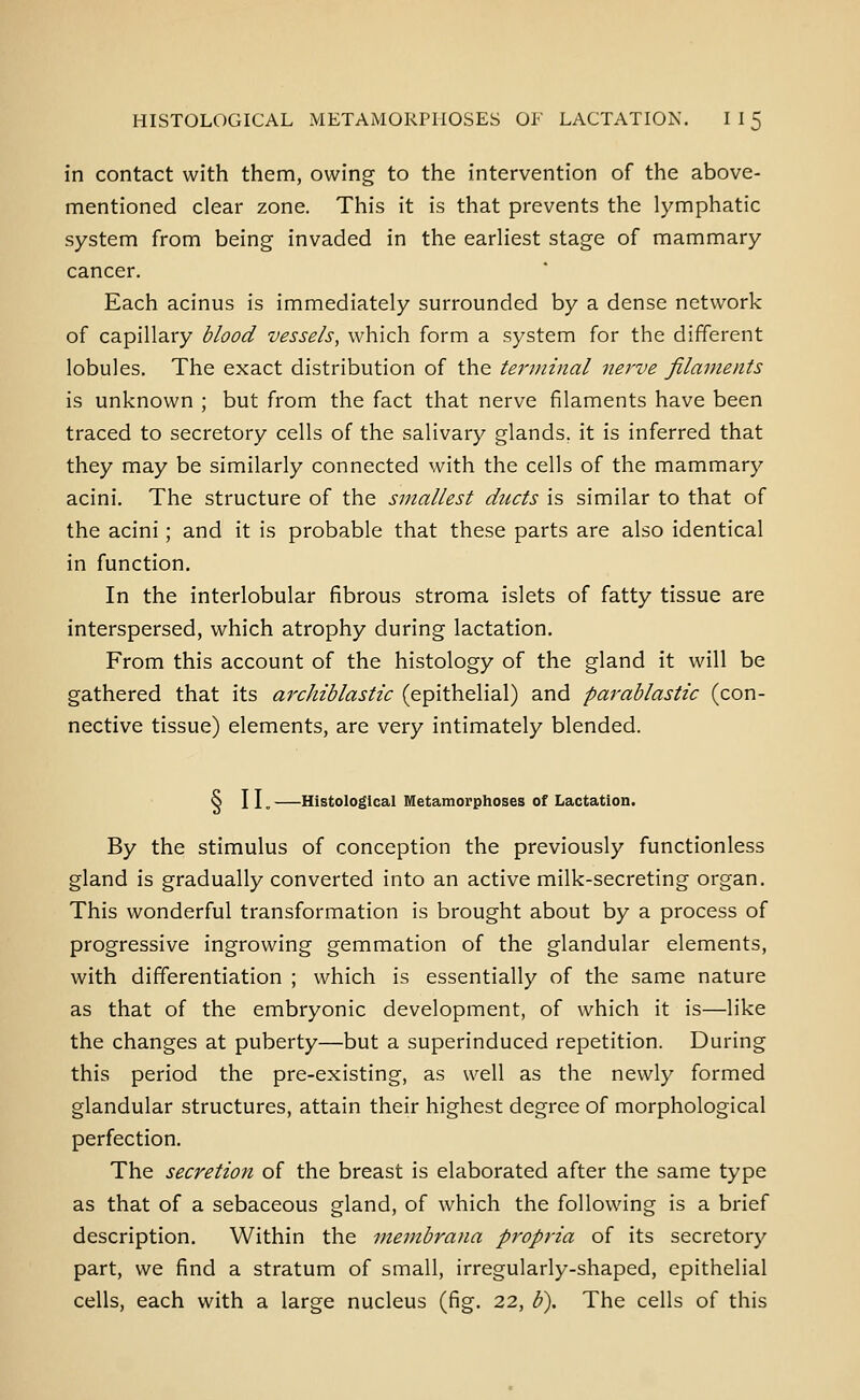 in contact with them, owing to the intervention of the above- mentioned clear zone. This it is that prevents the lymphatic system from being invaded in the earliest stage of mammary cancer. Each acinus is immediately surrounded by a dense network of capillary blood vessels, which form a system for the different lobules. The exact distribution of the te7'minal nej^ve filaments is unknown ; but from the fact that nerve filaments have been traced to secretory cells of the salivary glands, it is inferred that they may be similarly connected with the cells of the mammary acini. The structure of the smallest ducts is similar to that of the acini; and it is probable that these parts are also identical in function. In the interlobular fibrous stroma islets of fatty tissue are interspersed, which atrophy during lactation. From this account of the histology of the gland it will be gathered that its archiblastic (epithelial) and parablastic (con- nective tissue) elements, are very intimately blended. § II. —Histological Metamorplioses of Lactation. By the stimulus of conception the previously functionless gland is gradually converted into an active milk-secreting organ. This wonderful transformation is brought about by a process of progressive ingrowing gemmation of the glandular elements, with differentiation ; which is essentially of the same nature as that of the embryonic development, of which it is—like the changes at puberty—but a superinduced repetition. During this period the pre-existing, as well as the newly formed glandular structures, attain their highest degree of morphological perfection. The secretion of the breast is elaborated after the same type as that of a sebaceous gland, of which the following is a brief description. Within the membrana propria of its secretory part, we find a stratum of small, irregularly-shaped, epithelial cells, each with a large nucleus (fig. 22, b\ The cells of this