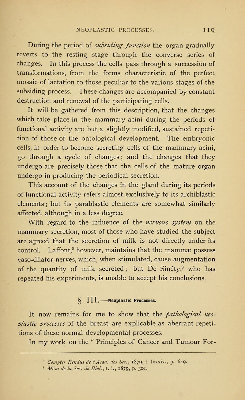 During the period of subsiding function the organ gradually reverts to the resting stage through the converse series of changes. In this process the cells pass through a succession of transformations, from the forms characteristic of the perfect mosaic of lactation to those peculiar to the various stages of the subsiding process. These changes are accompanied by constant destruction and renewal of the participating cells. It will be gathered from this description, that the changes which take place in the mammary acini during the periods of functional activity are but a slightly modified, sustained repeti- tion of those of the ontological development. The embryonic cells, in order to become secreting cells of the mammary acini, go through a cycle of changes; and the changes that they undergo are precisely those that the cells of the mature organ undergo in producing the periodical secretion. This account of the changes in the gland during its periods of functional activity refers almost exclusively to its archiblastic elements; but its parablastic elements are somewhat similarly affected, although in a less degree. With regard to the influence of the nervous system on the mammary secretion, most of those who have studied the subject are agreed that the secretion of milk is not directly under its control. Laffont,^ however, maintains that the mammae possess vaso-dilator nerves, which, when stimulated, cause augmentation of the quantity of milk secreted ; but De Sinety,^ who has repeated his experiments, is unable to accept his conclusions. S III. Neoplastic Processes. It now remains for me to show that the pathological neo- plastic processes of the breast are explicable as aberrant repeti- tions of these normal developmental processes. In my work on the  Principles of Cancer and Tumour For- - Coniptes Rendus de FAcad. des Set., 1879, t. Ixxxix., p. 649. ' Mem de la Soc. de Biol, t. i., 1879, p. 301.
