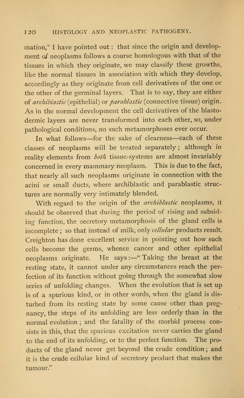 mation, I have pointed out : that since the origin and develop- ment of neoplasms follows a course homologous with that of the tissues in which they originate, we may classify these growths, like the normal tissues in association with which they develop, accordingly as they originate from cell derivatives of the one or the other of the germinal layers. That is to say, they are either of archiblastic (epithelial) orparablastic (connective tissue) origin. As in the normal development the cell derivatives of the blasto- dermic layers are never transformed into each other, so, under pathological conditions, no such metamorphoses ever occur. In what follows—for the sake of clearness—each of these classes of neoplasms will be treated separately ; although in reality elements from both tissue-systems are almost invariably concerned in every mammary neoplasm. This is due to the fact, that nearly all such neoplasms originate in connection with the acini or small ducts, where archiblastic and parablastic struc- tures are normally very intimately blended. With regard to the origin of the archiblastic neoplasms, it should be observed that during the period of rising and subsid- ing function, the secretory metamorphosis of the gland cells is incomplete ; so that instead of milk, only celhdar products result. Creighton has done excellent service in pointing out how such cells become the germs, whence cancer and other epithelial neoplasms originate. He says:— Taking the breast at the resting state, it cannot under any circumstances reach the per- fection of its function without going through the somewhat slow series of unfolding changes. When the evolution that is set up is of a spurious kind, or in other words, when the gland is dis- turbed from its resting state by some cause other than preg- nancy, the steps of its unfolding are less orderly than in the normal evolution ; and the fatality of the morbid process con- sists in this, that the spurious excitation never carries the gland to the end of its unfolding, or to the perfect function. The pro- ducts of the gland never get beyond the crude condition ; and it is the crude cellular kind of secretory product that makes the tumour.