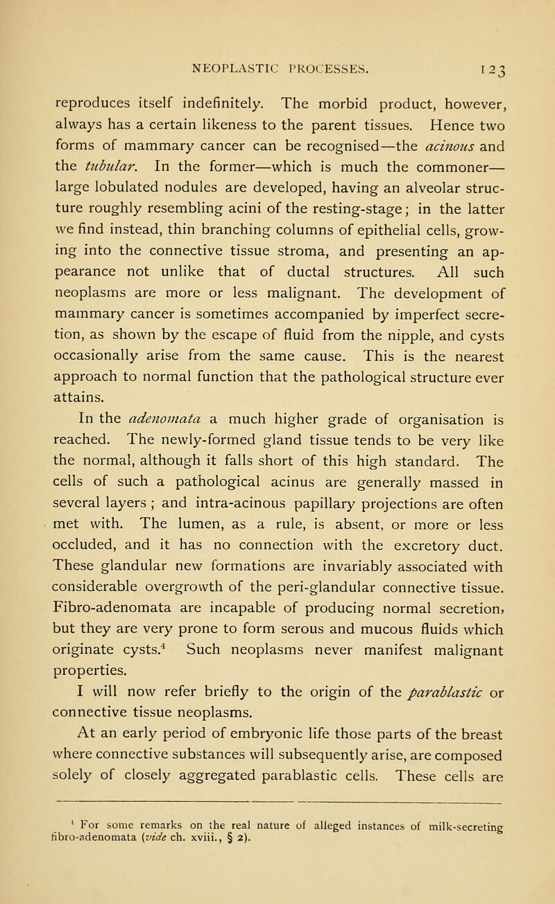 reproduces itself indefinitely. The morbid product, however, always has a certain likeness to the parent tissues. Hence two forms of mammary cancer can be recognised—the acinous and the tubular. In the former—which is much the commoner— large lobulated nodules are developed, having an alveolar struc- ture roughly resembling acini of the resting-stage; in the latter we find instead, thin branching columns of epithelial cells, grow- ing into the connective tissue stroma, and presenting an ap- pearance not unlike that of ductal structures. All such neoplasms are more or less malignant. The development of mammary cancer is sometimes accompanied by imperfect secre- tion, as shown by the escape of fluid from the nipple, and cysts occasionally arise from the same cause. This is the nearest approach to normal function that the pathological structure ever attains. In the adenomata a much higher grade of organisation is reached. The newly-formed gland tissue tends to be very like the normal, although it falls short of this high standard. The cells of such a pathological acinus are generally massed in several layers ; and intra-acinous papillary projections are often met with. The lumen, as a rule, is absent, or more or less occluded, and it has no connection with the excretory duct. These glandular new formations are invariably associated with considerable overgrowth of the peri-glandular connective tissue. Fibro-adenomata are incapable of producing normal secretion, but they are very prone to form serous and mucous fluids which originate cysts.^ Such neoplasms never manifest malignant properties. I will now refer briefly to the origin of the parablastic or connective tissue neoplasms. At an early period of embryonic life those parts of the breast where connective substances will subsequently arise, are composed solely of closely aggregated parablastic cells. These cells are ' For some remarks on the real nature uf alleged instances of milk-secreting fibro-adenomata {vide ch. xviii., § 2).