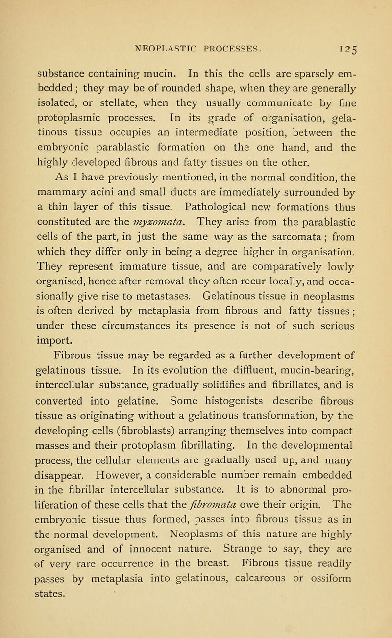 substance containing mucin. In this the cells are sparsely em- bedded ; they may be of rounded shape, when they are generally isolated, or stellate, when they usually communicate by fine protoplasmic processes. In its grade of organisation, gela- tinous tissue occupies an intermediate position, between the embryonic parablastic formation on the one hand, and the highly developed fibrous and fatty tissues on the other. As I have previously mentioned, in the normal condition, the mammary acini and small ducts are immediately surrounded by a thin layer of this tissue. Pathological new formations thus constituted are the myxomata. They arise from the parablastic cells of the part, in just the same way as the sarcomata; from which they differ only in being a degree higher in organisation. They represent immature tissue, and are comparatively lowly organised, hence after removal they often recur locally, and occa- sionally give rise to metastases. Gelatinous tissue in neoplasms is often derived by metaplasia from fibrous and fatty tissues; under these circumstances its presence is not of such serious import. Fibrous tissue may be regarded as a further development of gelatinous tissue. In its evolution the diffluent, mucin-bearing, intercellular substance, gradually solidifies and fibrillates, and is converted into gelatine. Some histogenists describe fibrous tissue as originating without a gelatinous transformation, by the developing cells (fibroblasts) arranging themselves into compact masses and their protoplasm fibrillating. In the developmental process, the cellular elements are gradually used up, and many disappear. However, a considerable number remain embedded in the fibrillar intercellular substance. It is to abnormal pro- liferation of these cells that the fibromata owe their origin. The embryonic tissue thus formed, passes into fibrous tissue as in the normal development. Neoplasms of this nature are highly organised and of innocent nature. Strange to say, they are of very rare occurrence in the breast. Fibrous tissue readily passes by metaplasia into gelatinous, calcareous or ossiform states.