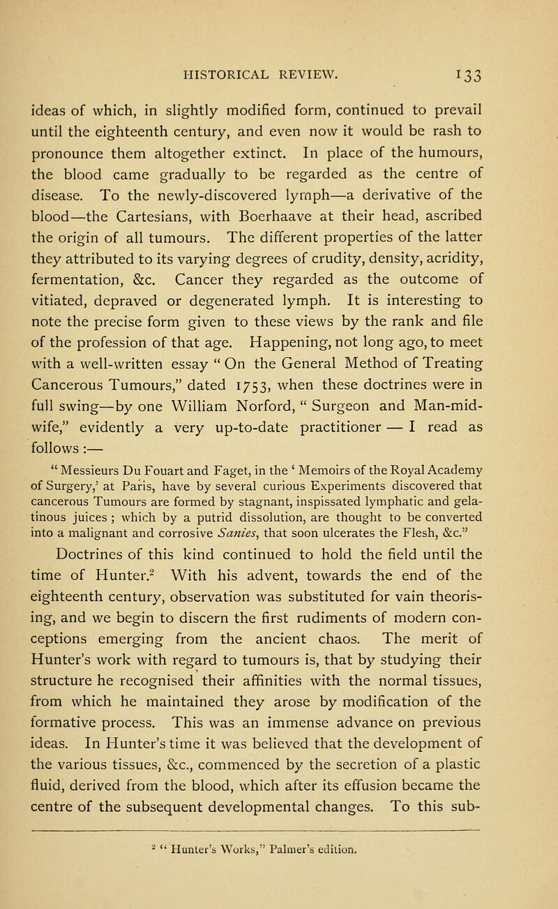 ideas of which, in slightly modified form, continued to prevail until the eighteenth century, and even now it would be rash to pronounce them altogether extinct. In place of the humours, the blood came gradually to be regarded as the centre of disease. To the newly-discovered lymph—a derivative of the blood—the Cartesians, with Boerhaave at their head, ascribed the origin of all tumours. The different properties of the latter they attributed to its varying degrees of crudity, density, acridity, fermentation, &c. Cancer they regarded as the outcome of vitiated, depraved or degenerated lymph. It is interesting to note the precise form given to these views by the rank and file of the profession of that age. Happening, not long ago, to meet with a well-written essay  On the General Method of Treating Cancerous Tumours, dated 1753, when these doctrines were in full swing—by one William Norford,  Surgeon and Man-mid- wife, evidently a very up-to-date practitioner — I read as follows :—  Messieurs Du Fouart and Faget, in the ' Memoirs of the Royal Academy of Surgery,' at Paris, have by several curious Experiments discovered that cancerous Tumours are formed by stagnant, inspissated lymphatic and gela- tinous juices ; which by a putrid dissolution, are thought to be converted into a malignant and corrosive Sanies^ that soon ulcerates the Flesh, &c. Doctrines of this kind continued to hold the field until the time of Hunter.- With his advent, towards the end of the eighteenth century, observation was substituted for vain theoris- ing, and we begin to discern the first rudiments of modern con- ceptions emerging from the ancient chaos. The merit of Hunter's work with regard to tumours is, that by studying their structure he recognised their affinities with the normal tissues, from which he maintained they arose by modification of the formative process. This was an immense advance on previous ideas. In Hunter's time it was believed that the development of the various tissues, &c., commenced by the secretion of a plastic fluid, derived from the blood, which after its effusion became the centre of the subsequent developmental changes. To this sub- ■  Hunter's Works, Palmer's edition.