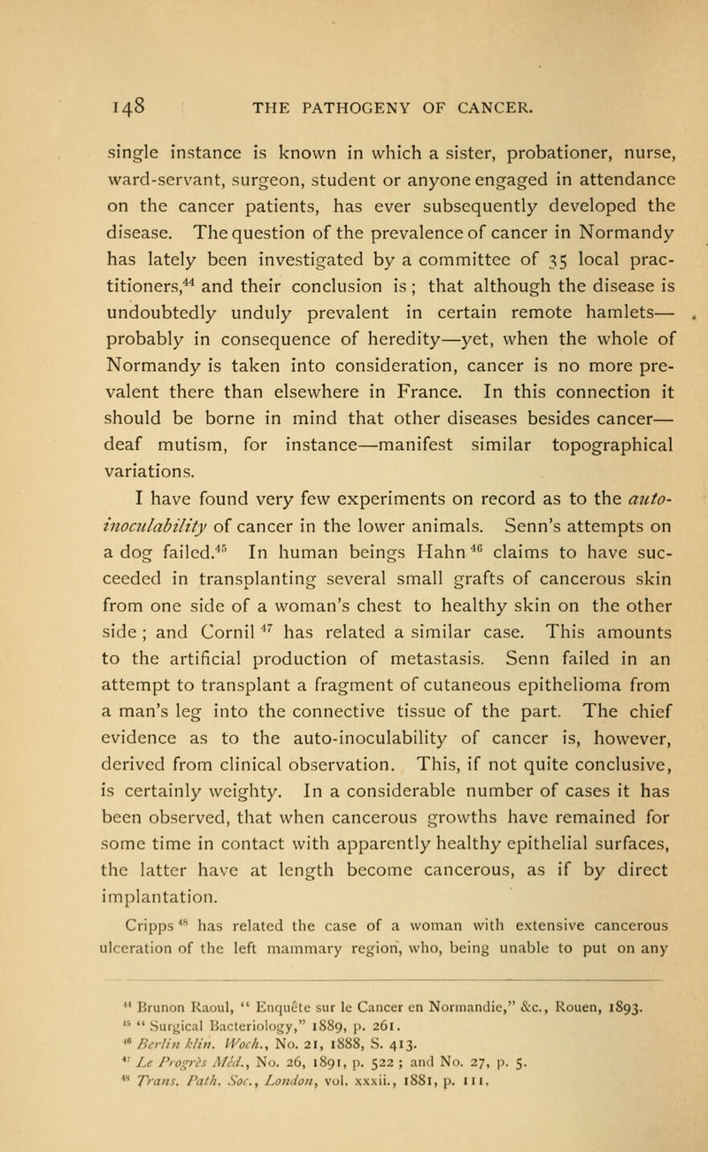 single instance is known in which a sister, probationer, nurse, ward-servant, surgeon, student or anyone engaged in attendance on the cancer patients, has ever subsequently developed the disease. The question of the prevalence of cancer in Normandy has lately been investigated by a committee of 35 local prac- titioners,^^ and their conclusion is; that although the disease is undoubtedly unduly prevalent in certain remote hamlets— probably in consequence of heredity—yet, when the whole of Normandy is taken into consideration, cancer is no more pre- valent there than elsewhere in France. In this connection it should be borne in mind that other diseases besides cancer— deaf mutism, for instance—manifest similar topographical variations. I have found very few experiments on record as to the aiito- inociilability of cancer in the lower animals. Senn's attempts on a dog failed.**^ In human beings Hahn '*'' claims to have suc- ceeded in transplanting several small grafts of cancerous skin from one side of a woman's chest to healthy skin on the other side ; and Cornil'' has related a similar case. This amounts to the artificial production of metastasis. Senn failed in an attempt to transplant a fragment of cutaneous epithelioma from a man's leg into the connective tissue of the part. The chief evidence as to the auto-inoculability of cancer is, however, derived from clinical observation. This, if not quite conclusive, is certainly weighty. In a considerable number of cases it has been observed, that when cancerous growths have remained for some time in contact with apparently healthy epithelial surfaces, the latter have at length become cancerous, as if by direct implantation. Cripps ''^ has related the case of a woman with extensive cancerous ulceration of the left mammary region, who, being unable to put on any  Brunon Raoul,  Enquete sur le Cancer en Normandie, &c., Rouen, 1893. '■'  Surgical Bacteriology, 1889, p. 261. * RerUn klin. Woch., No. 21, 1888, S. 413. *' Le Piogris Mid., No. 26, 1891, p. 522 ; and No. 27, p. 5. ** Trans. Path. Soc, London, vol. xxxii., 1881, p. iii.