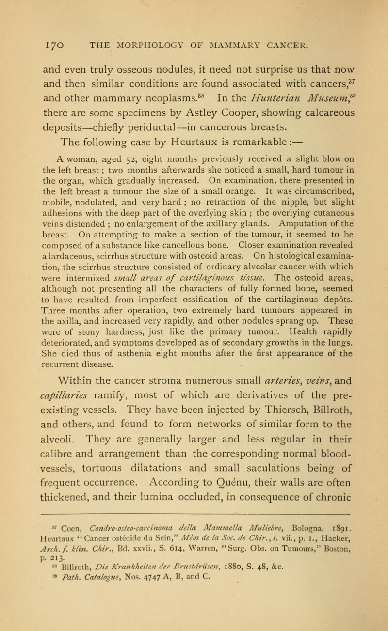 and even truly osseous nodules, it need not surprise us that now and then similar conditions are found associated with cancers,^'^ and other mammary neoplasms.^'^ In the Himterian Miiseumf there are some specimens by Astley Cooper, showing calcareous deposits—chiefly periductal—in cancerous breasts. The following case by Heurtaux is remarkable:— A woman, aged 52, eight months previously received a slight blow on the left breast ; two months afterwards she noticed a small, hard tumour in the organ, which gradually increased. On examination, there presented in the left breast a tumour the size of a small orange. It was circumscribed, mobile, nodulated, and very hard ; no retraction of the nipple, but slight adhesions with the deep part of the overlying skin ; the overlying cutaneous veins distended ; no enlargement of the axillary glands. Amputation of the breast. On attempting to make a section of the tumour, it seemed to be composed of a substance like cancellous bone. Closer examination revealed a lardaceous, scirrhus structure with osteoid areas. On histological examina- tion, the scirrhus structure consisted of ordinary alveolar cancer with which were intermixed small areas of cartilagittous tissue. The osteoid areas, although not presenting all the characters of fully formed bone, seemed to have resulted from imperfect ossification of the cartilaginous depots. Three months after operation, two extremely hard tumours appeared in the axilla, and increased very rapidly, and other nodules sprang up. These were of stony hardness, just like the primary tumour. Health rapidly deteriorated, and symptoms developed as of secondary growths in the lungs. She died thus of asthenia eight months after the first appearance of the recurrent disease. Within the cancer stroma numerous small arteries, veins, and capillaries ramify, most of which are derivatives of the pre- existing vessels. They have been injected by Thiersch, Billroth, and others, and found to form networks of similar form to the alveoli. They are generally larger and less regular in their calibre and arrangement than the corresponding normal blood- vessels, tortuous dilatations and small saculations being of frequent occurrence. According to Quenu, their walls arc often thickened, and their lumina occluded, in consequence of chronic '' Coen, Condro-osleo-carcinoma delta Mammella Muliebre, Bologna, 1891. Heurtaux Cancer osteoide du Sein, Mem de la Soc. de C/iir.,t. vii., p. i., Hacker, Arch.f. klin. Chir., Bd. xxvii., S. 614, Warren, Surg. Obs. on Tumours, Boston, p. 213. •''* Billroth, Die Krankheitcn der Brustdrilsen, 1880, S. 48, &c. * Path. Catalogue, Nos. 4747 A, B, and C.
