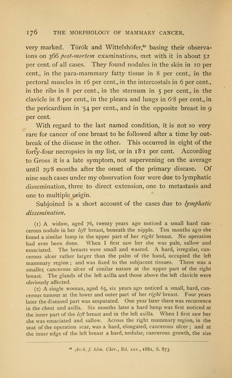 very marked. Torok and Wittelshofer,^^ basing their observa- ions on 2^66 post-uiortem examinations, met with it in about 52 per cent, of all cases. They found nodules in the skin in 10 per cent., in the para-mammary fatty tissue in 8 per cent., in the pectoral muscles in 16 per cent., in the intercostals in 6 per cent., in the ribs in 8 per cent., in the sternum in 5 per cent., in the clavicle in 8 per cent., in the pleura and lungs in 6'?> per cent., in the pericardium in 54 per cent., and in the opposite breast in 9 per cent. With regard to the last named condition, it is not so very rare for cancer of one breast to be followed after a time by out- break of the disease in the other. This occurred in eight of the forty-four necropsies in my list, or in iS'i per cent. According to Gross it is a late symptom, not supervening on the average until 29*8 months after the onset of the primary disease. Of nine such cases under my observation four were due to lymphatic dissemination, three to direct extension, one to metastasis and one to multiple origin. Subjoined is a short account of the cases due to lymphatic dissemination^ (i) A widow, aged 76, twenty years ago noticed a small hard can- cerous nodule in her left breast, beneath the nipple. Ten months ago she found a similar lump in the upper part of her right breast. No operation had ever been done. When I first saw her she was pale, sallow and emaciated. The breasts were small and wasted. A hard, irregular, can- cerous ulcer rather larger than the palm of the hand, occupied the left mammary region ; and was fi.xed to the subjacent tissues. There was a smallei; cancerous ulcer of similar nature at the upper part of the right breast. The glands of the left axilla and those above the left clavicle were obviously affected. (2) A single woman, aged 65, six years ago noticed a small, hard, can- cerous tumour at the lower and outer part of her 7-ight breast. Four years later the diseased part was amputated. One year later there was recurrence in the chest and axilla. Six months later a hard lump was first noticed at the inner part of the left breast and in the left axilla. When I first saw her she was emaciated and sallow. Across the right mammary region, in the seat of the operation scar, was a hard, elongated, cancerous ulcer ; and at the inner edge of the left breast a hard, nodular, cancerous growth, the size « Arch.f. klin. Chir., Bd. xxv., i88i, S. 873.