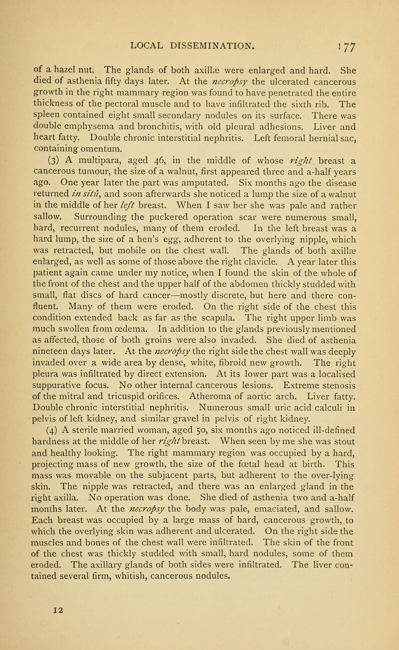 of a hazel nut. The glands of both axiike were enlarged and hard. She died of asthenia fifty days later. At the Jiecropsy the ulcerated cancerous growth in the right mammary region was found to have penetrated the entire thickness of the pectoral muscle and to have infiltrated the sixth rib. The spleen contained eight small secondary nodules on its surface. There was double emphysema and bronchitis, with old pleural adhesions. Liver and heart fatty. Double chronic interstitial nephritis. Left femoral hernial sac, containing omentum. (3) A multipara, aged 46, in the middle of whose rigid breast a cancerous tumour, the size of a walnut, first appeared three and a-half years ago. One year later the part was amputated. Six months ago the disease returned in situ^ and soon afterwards she noticed a lump the size of a walnut in the middle of her left breast. When I saw her she was pale and rather sallow. Surrounding the puckered operation scar were numerous small, hard, recurrent nodules, many of them eroded. In the left breast was a hard lump, the size of a hen's &gg^ adherent to the overlying nipple, which was retracted, but mobile on the chest wall. The glands of both axillae enlarged, as well as some of those above the right clavicle. A year later this patient again came under my notice, when I found the skin of the whole of the front of the chest and the upper half of the abdomen thickly studded with small, flat discs of hard cancer—mostly discrete, but here and there con- fluent. Many of them were eroded. On the right side of the chest this condition extended back as far as the scapula. The right upper limb was much swollen from oedema. In addition to the glands previously mentioned as affected, those of both groins were also invaded. She died of asthenia nineteen days later. At the 7iecropsy the right side the chest wall was deeply invaded over a wide area by dense, white, fibroid new growth. The right pleura was infiltrated by direct extension. At its lower part was a localised suppurative focus. No other internal cancerous lesions. Extreme stenosis of the mitral and tricuspid orifices. Atheroma of aortic arch. Liver fatty. Double chronic interstitial nephritis. Numerous small uric acid calculi in pelvis of left kidney, and similar gravel in pelvis of right kidney. (4) A sterile married woman, aged 50, six months ago noticed ill-defined hardness at the middle of her r^^/?/breast. When seen by me she was stout and healthy looking. The right mammary region was occupied by a hard, projecting mass of new growth, the size of the foetal head at birth. This mass was movable on the subjacent parts, but adherent to the over-lying skin. The nipple was retracted, and there was an enlarged gland in the right axilla. No operation was done. She died of asthenia two and a-half months later. At the necropsy the body was pale, emaciated, and sallow. Each breast was occupied by a large mass of hard, cancerous growth, to which the overlying skin was adherent and ulcerated. On the right side the muscles and bones of the chest wall were infiltrated. The skin of the front of the chest was thickly studded with small, hard nodules, some of them eroded. The axillary glands of both sides were infiltrated. The liver con- tained several firm, whitish, cancerous nodules. 12