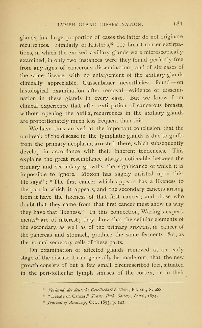 glands, in a large proportion of cases the latter do not originate recurrences. Similarly of Kiister's, 117 breast cancer extirpa- tions, in which the excised axillary glands were microscopically examined, in only two instances were they found perfectly free from any signs of cancerous dissemination ; and of six cases of the same disease, with no enlargement of the axillary glands clinically appreciable, Gussenbauer nevertheless found — on histological examination after removal—evidence of dissemi- nation in these glands in every case. But we know from clinical experience that after extirpation of cancerous breasts, without opening the axilla, recurrences in the axillary glands are proportionately much less frequent than this. We have thus arrived at the important conclusion, that the outbreak of the disease in the lymphatic glands is due to grafts from the primary neoplasm, arrested there, which subsequently develop in accordance with their inherent tendencies. This explains the great resemblance always noticeable between the primary and secondary growths, the significance of which it is impossible to ignore. Moxon has sagely insisted upon this. He says^^: The first cancer which appears has a likeness to the part in which it appears, and the secondary cancers arising from it have the likeness of that first cancer; and those who doubt that they came from that first cancer must show us why they have that likeness.. In this connection, Waring's experi- ments^'' are of interest; they show that the cellular elements of the secondary, as well as of the primary growths, in cancer of the pancreas and stomach, produce the same ferments, &c., as the normal secretory cells of these parts. On examination of affected glands removed at an early stage of the disease it can generally be made out, that the new growth consists of but a few small, circumscribed foci, situated in the peri-follicular lymph sinuses of the cortex, or in their ^'- Verliand, der deutsche Gesellschaftf. Chir., Bd. xii., S. 2S8. ^^ Debate on Cancer, Trans. Path. Soaely, Loud., 1874. '^^ Journal of Anatomy., Oct., 1893, p. 142.