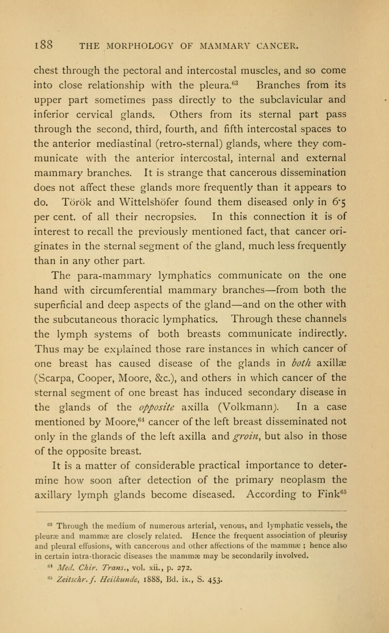 chest through the pectoral and intercostal muscles, and so come into close relationship with the pleura.*^^ Branches from its upper part sometimes pass directly to the subclavicular and inferior cervical glands. Others from its sternal part pass through the second, third, fourth, and fifth intercostal spaces to the anterior mediastinal (retro-sternal) glands, where they com- municate with the anterior intercostal, internal and external mammary branches. It is strange that cancerous dissemination does not affect these glands more frequently than it appears to do. Torok and Wittelshofer found them diseased only in 6*5 per cent, of all their necropsies. In this connection it is of interest to recall the previously mentioned fact, that cancer ori- ginates in the sternal segment of the gland, much less frequently than in any other part. The para-mammary lymphatics communicate on the one hand with circumferential mammary branches—from both tlie superficial and deep aspects of the gland—and on the other with the subcutaneous thoracic lymphatics. Through these channels the lymph systems of both breasts communicate indirectly. Thus may be explained those rare instances in which cancer of one breast has caused disease of the glands in both axillae (Scarpa, Cooper, Moore, &c.), and others in which cancer of the sternal segment of one breast has induced secondary disease in the glands of the opposite axilla (Volkmannj. In a case mentioned by Moore,^* cancer of the left breast disseminated not only in the glands of the left axilla and groin, but also in those of the opposite breast. It is a matter of considerable practical importance to deter- mine how soon after detection of the primary neoplasm the axillary lymph glands become diseased. According to Fink^ •^ Through the medium of numerous arterial, venous, and lymphatic vessels, the pleur£E and mammre are closely related. Hence the frequent association of pleurisy and pleural effusions, with cancerous and other affections of the mamniie ; hence also in certain intra-thoracic diseases the mammae may be secondarily involved. * Med. Chir. Trans,, vol. xii., p. 272. • Zeitschr.f. HeilkutiJe, 1888, Bd. ix., S. 453.