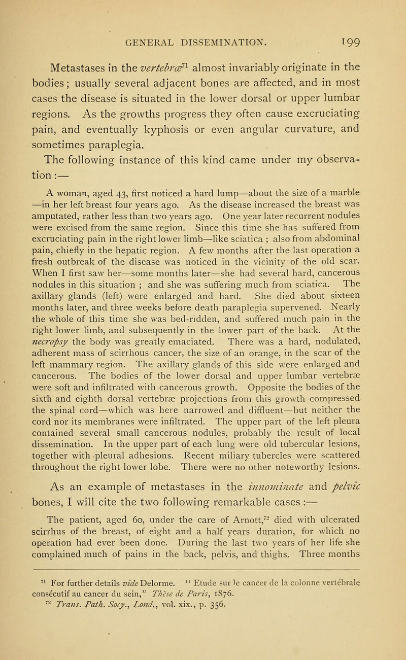 Metastases in the vertebrcs^'^ almost invariably originate in the bodies; usually several adjacent bones are affected, and in most cases the disease is situated in the lower dorsal or upper lumbar regions. As the growths progress they often cause excruciating pain, and eventually kyphosis or even angular curvature, and sometimes paraplegia. The following instance of this kind came under my observa- tion :— A woman, aged 43, first noticed a hard lump—about the size of a marble —in her left breast four years ago. As the disease increased the breast was amputated, rather less than two years ago. One year later recurrent nodules were excised from the same region. Since this time she has suffered from excruciating pain in the right lower limb—like sciatica ; also from abdominal pain, chiefly in the hepatic region. A few months after the last operation a fresh outbreak of the disease was noticed in the vicinity of the old scar. When I first saw her—some months later—she had several hard, cancerous nodules in this situation ; and she was suffering much from sciatica. The axillary glands (left) were enlarged and hard. She died about sixteen months later, and three weeks before death paraplegia supervened. Nearly the whole of this time she was bed-ridden, and suffered much pain in the right lower limb, and subsequently in the lower part of the back. At the necropsy the body was greatly emaciated. There was a hard, nodulated, adherent mass of scirrhous cancer, the size of an orange, in the scar of the left mammary region. The axillary glands of this side were enlarged and cancerous. The bodies of the lower dorsal and upper lumbar vertebrae were soft and infiltrated with cancerous growth. Opposite the bodies of the sixth and eighth dorsal vertebrse projections from this growth compressed the spinal cord—which was here narrowed and diffluent—but neither the cord nor its membranes were infiltrated. The upper part of the left pleura contained several small cancerous nodules, probably the result of local dissemination. In the upper part of each lung were old tubercular lesions, together with pleural adhesions. Recent miliary tubercles were scattered throughout the right lower lobe. There were no other noteworthy lesions. As an example of metastases in the innominate and pelvic bones, I will cite the two following remarkable cases :— The patient, aged 60, under the care of Arnott, died with ulcerated scirrhus of the breast, of eight and a half years duration, for which no operation had ever been done. During the last two years of her life she complained much of pains in the back, pelvis, and thighs. Three months '• For further details vide'Deloxme.  Etude sur le cancer de la colonne vertebrale consecutif au cancer du sein, These de Pa?-is, 1876. '- Trans. Path. Socy., Lond,, vol. xix., p. 356.