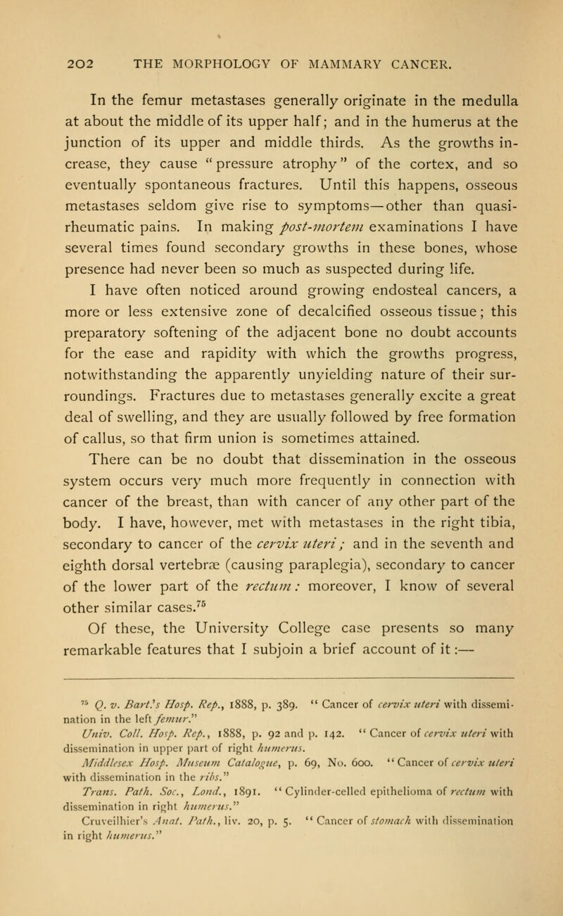 In the femur metastases generally originate in the medulla at about the middle of its upper half; and in the humerus at the junction of its upper and middle thirds. As the growths in- crease, they cause  pressure atrophy of the cortex, and so eventually spontaneous fractures. Until this happens, osseous metastases seldom give rise to symptoms—other than quasi- rheumatic pains. In making post-mortem examinations I have several times found secondary growths in these bones, whose presence had never been so much as suspected during life. I have often noticed around growing endosteal cancers, a more or less extensive zone of decalcified osseous tissue; this preparatory softening of the adjacent bone no doubt accounts for the ease and rapidity with which the growths progress, notwithstanding the apparently unyielding nature of their sur- roundings. Fractures due to metastases generally excite a great deal of swelling, and they are usually followed by free formation of callus, so that firm union is sometimes attained. There can be no doubt that dissemination in the osseous system occurs very much more frequently in connection with cancer of the breast, than with cancer of any other part of the body. I have, however, met with metastases in the right tibia, secondary to cancer of the cervix uteri; and in the seventh and eighth dorsal vertebrae (causing paraplegia), secondary to cancer of the lower part of the rectum: moreover, I know of several other similar cases.^* Of these, the University College case presents so many remarkable features that I subjoin a brief account of it:—  Q. V. Barth Hasp. Rep., 1888, p. 389.  Cancer of cervix uteri with dissemi- nation in the X^h femur. Univ. Coll. flosp. Rep., 1888, p. 92 and ji. 142.  Cancer of ((jrz'/a-w/^;-/with dissemination in upper part of right humerus. Middlesex IIosp. Museum Catalogue, p. 69, No. 600.  Cancer of c^y-w/.r «/(?;-/ with dissemination in the ribs. Trans. Path. Soc, Lond., 1891.  Cylinder-celled epithelioma of r(r/?<w with dissemination in right humerus. Cruveilhier's Anat. Path., liv. 20, p. 5.  Cancer n^ stomach with dissemination in right humerus.