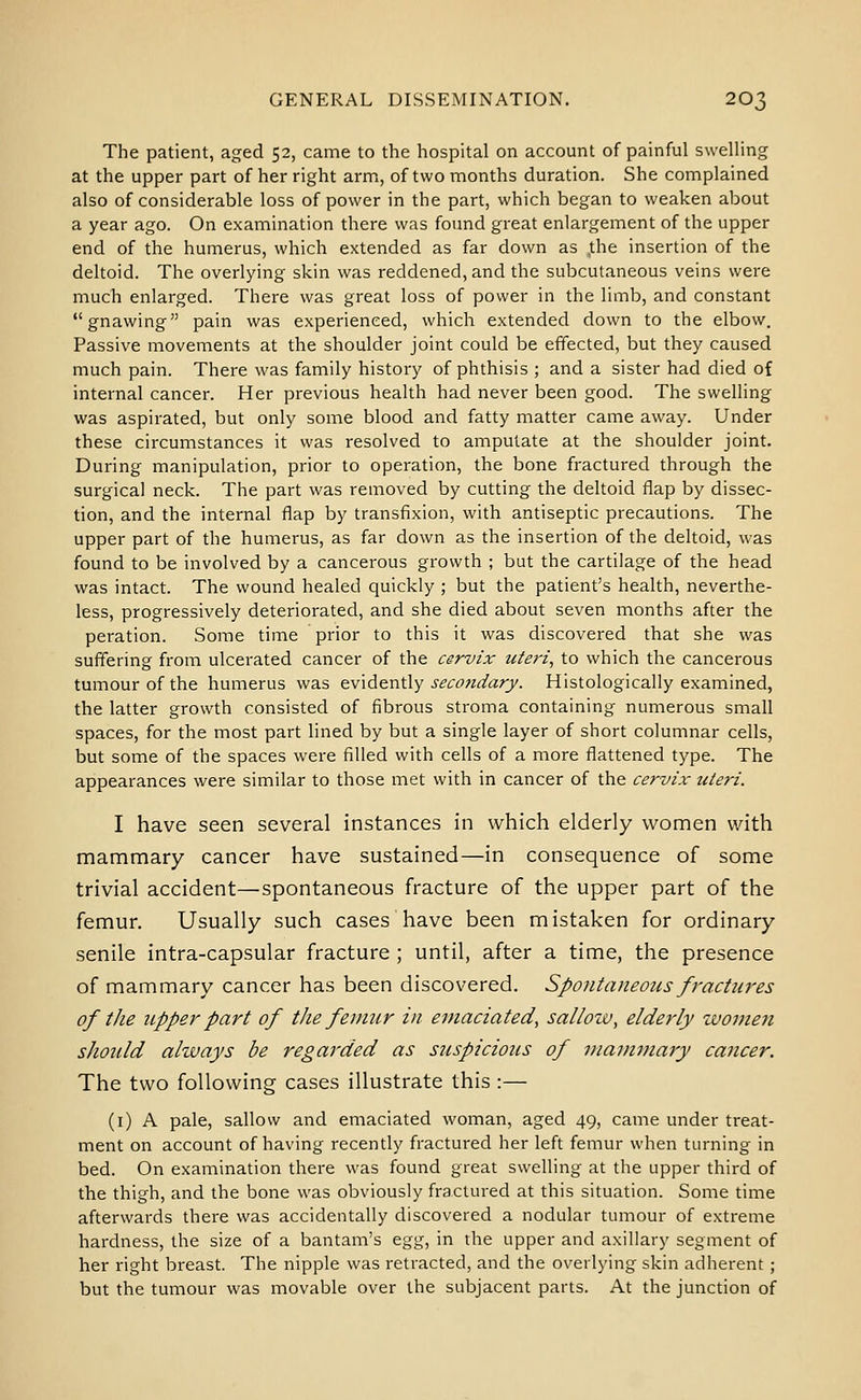 The patient, aged 52, came to the hospital on account of painful swelling at the upper part of her right arm, of two months duration. She complained also of considerable loss of power in the part, which began to weaken about a year ago. On examination there was found great enlargement of the upper end of the humerus, which extended as far down as the insertion of the deltoid. The overlying skin was reddened, and the subcutaneous veins were much enlarged. There was great loss of power in the limb, and constant gnawing pain was experienced, which extended down to the elbow. Passive movements at the shoulder joint could be effected, but they caused much pain. There was family history of phthisis ; and a sister had died of internal cancer. Her previous health had never been good. The swelling was aspirated, but only some blood and fatty matter came away. Under these circumstances it was resolved to amputate at the shoulder joint. During manipulation, prior to operation, the bone fractured through the surgical neck. The part was removed by cutting the deltoid flap by dissec- tion, and the internal flap by transfixion, with antiseptic precautions. The upper part of the humerus, as far down as the insertion of the deltoid, was found to be involved by a cancerous growth ; but the cartilage of the head was intact. The wound healed quickly ; but the patient's health, neverthe- less, progressively deteriorated, and she died about seven months after the peration. Some time prior to this it was discovered that she was suffering from ulcerated cancer of the cervix uteri, to which the cancerous tumour of the humerus was tv\6.t\it\y secondary. Histologically examined, the latter growth consisted of fibrous stroma containing numerous small spaces, for the most part lined by but a single layer of short columnar cells, but some of the spaces were filled with cells of a more flattened type. The appearances were similar to those met with in cancer of the cervix- uteri. I have seen several instances in which elderly women with mammary cancer have sustained—in consequence of some trivial accident—spontaneous fracture of the upper part of the femur. Usually such cases have been mistaken for ordinary senile intra-capsular fracture ; until, after a time, the presence of mammary cancer has been discovered. Spontaneous fractures of the upper part of tlte femur in emaciated, sallow, elderly women should always be regarded as suspicious of mammary cancer. The two following cases illustrate this :— (i) A pale, sallow and emaciated woman, aged 49, came under treat- ment on account of having recently fractured her left femur when turning in bed. On examination there was found great swelling at the upper third of the thigh, and the bone was obviously fractured at this situation. Some time afterwards there was accidentally discovered a nodular tumour of extreme hardness, the size of a bantam's Qg'g, in the upper and axillary segment of her right breast. The nipple was retracted, and the overlying skin adherent ; but the tumour was movable over the subjacent parts. At the junction of