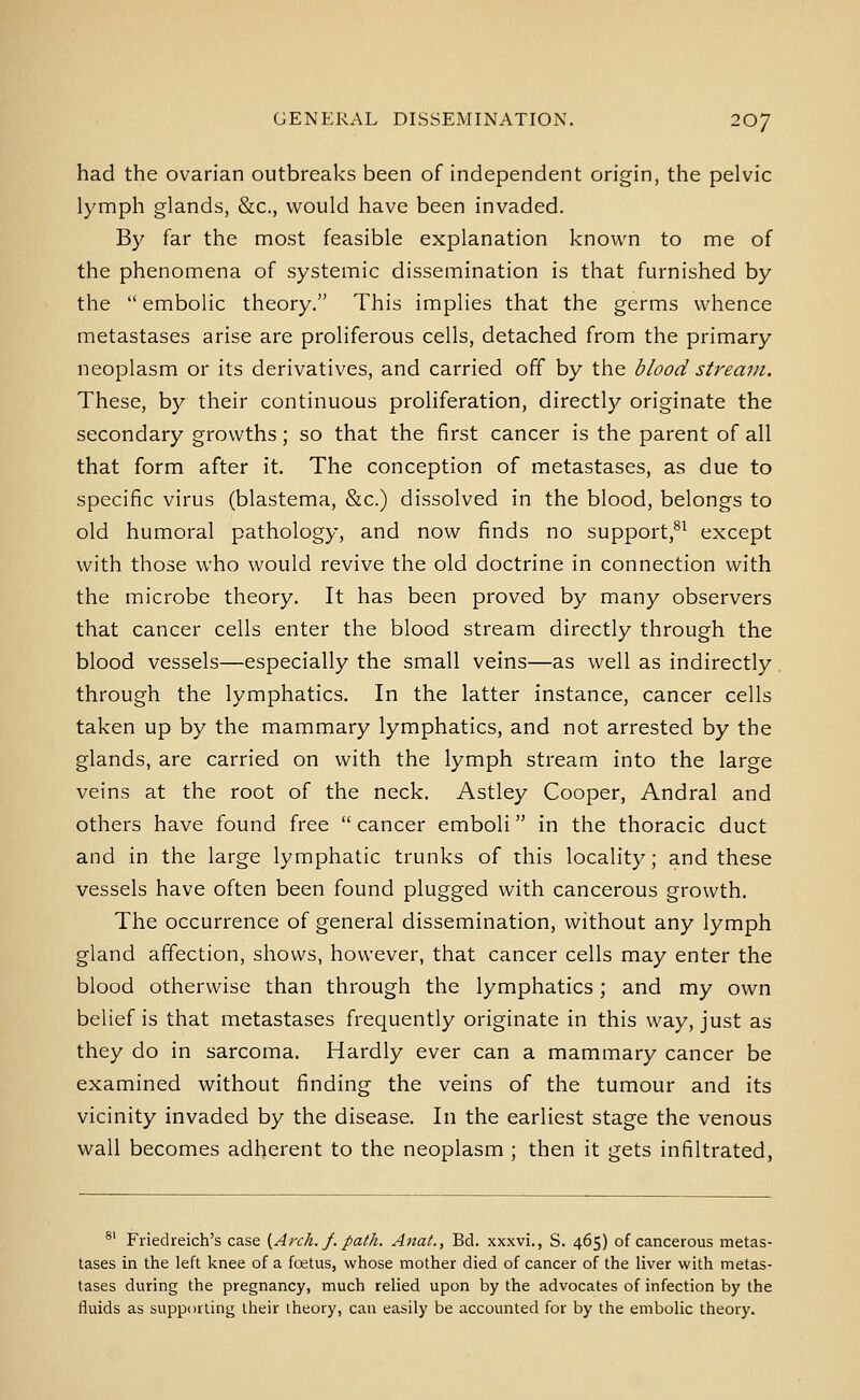 had the ovarian outbreaks been of independent origin, the pelvic lymph glands, &c., would have been invaded. By far the most feasible explanation known to me of the phenomena of systemic dissemination is that furnished by the embolic theory. This implies that the germs whence metastases arise are proliferous cells, detached from the primary neoplasm or its derivatives, and carried off by the blood stream. These, by their continuous proliferation, directly originate the secondary growths; so that the first cancer is the parent of all that form after it. The conception of metastases, as due to specific virus (blastema, &c.) dissolved in the blood, belongs to old humoral pathology, and now finds no support,®^ except with those who would revive the old doctrine in connection with the microbe theory. It has been proved by many observers that cancer cells enter the blood stream directly through the blood vessels—especially the small veins—as well as indirectly through the lymphatics. In the latter instance, cancer cells taken up by the mammary lymphatics, and not arrested by the glands, are carried on with the lymph stream into the large veins at the root of the neck. Astley Cooper, Andral and others have found free  cancer emboli in the thoracic duct and in the large lymphatic trunks of this locality; and these vessels have often been found plugged with cancerous growth. The occurrence of general dissemination, without any lymph gland affection, shows, however, that cancer cells may enter the blood otherwise than through the lymphatics; and my own belief is that metastases frequently originate in this way, just as they do in sarcoma. Hardly ever can a mammary cancer be examined without finding the veins of the tumour and its vicinity invaded by the disease. In the earliest stage the venous wall becomes adherent to the neoplasm ; then it gets infiltrated, ®' Friedreich's case {Arch. f. path. Anat., Bd. xxxvi., S. 465) of cancerous metas- tases in the left knee of a foetus, whose mother died of cancer of the liver with metas- tases during the pregnancy, much relied upon by the advocates of infection by the fluids as supporting their theory, can easily be accounted for by the embolic theory.