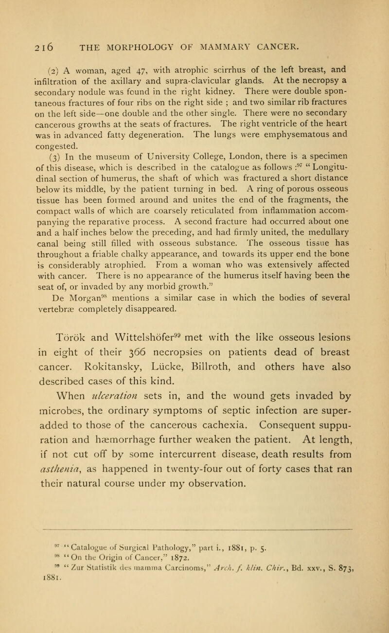 (2) A woman, aged 47, with atrophic scirrhus of the left breast, and infiltration of the axillary and supra-clavicular glands. At the necropsy a secondary nodule was found in the right kidney. There were double spon- taneous fractures of four ribs on the right side ; and two similar rib fractures on the left side—one double and the other single. There were no secondary cancerous growths at the seats of fractures. The right ventricle of the heart was in advanced fatty degeneration. The lungs were emphysematous and congested. (3) In the museum of University College, London, there is a specimen of this disease, which is described in the catalogue as follows :^' Longitu- dinal section of humerus, the shaft of which was fractured a short distance below its middle, by the patient turning in bed. A ring of porous osseous tissue has been formed around and unites the end of the fragments, the compact walls of which are coarsely reticulated from inflammation accom- panying the reparative process. A second fracture had occurred about one and a half inches below the preceding, and had firmly united, the medullary canal being still filled with osseous substance. The osseous tissue has throughout a friable chalky appearance, and towards its upper end the bone is considerably atrophied. From a woman who was extensively affected with cancer. There is no appearance of the humerus itself having been the seat of, or invaded by any morbid growth.' De Morgan-''' mentions a similar case in which the bodies of several vertebrae completely disappeared. Torok and Wittelshofer^^ met with the like osseous lesions in eight of their 366 necropsies on patients dead of breast cancer. Rokitansky, LUcke, Billroth, and others have also described cases of this kind. When ulceration sets in, and the wound gets invaded by microbes, the ordinary symptoms of septic infection are super- added to those of the cancerous cachexia. Consequent suppu- ration and hsemorrhage further weaken the patient. At length, if not cut off by some intercurrent disease, death results from asthenia, as happened in twenty-four out of forty cases that ran their natural course under my observation. ' Catalogue <jf Surgical Pathology, part i., 1881, p. 5. ** On the Origin of Cancer, 1872. •  Zur Slatistik des niamina Carcinoms,'' A>\h. f. klin. Chir., Bd. xxv., S. 873, 1881.