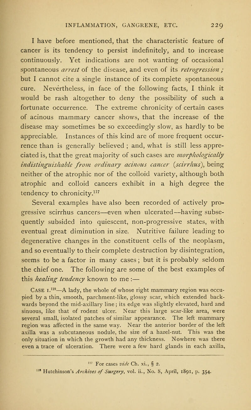 I have before mentioned, that the characteristic feature of cancer is its tendency to persist indefinitely, and to increase continuously. Yet indications are not wanting of occasional spontaneous arrest of the disease, and even of its retrogression ; but I cannot cite a single instance of its complete spontaneous cure. Nevertheless, in face of the following facts, I think it would be rash altogether to deny the possibility of such a fortunate occurrence. The extreme chronicity of certain cases of acinous mammary cancer shows, that the increase of the disease may sometimes be so exceedingly slow, as hardly to be appreciable. Instances of this kind are of more frequent occur- rence than is generally believed ; and, what is still less appre- ciated is, that the great majority of such cases are morphologically indistinguishable from ordinary acinous cancer (scirrhus), being neither of the atrophic nor of the colloid variety, although both atrophic and colloid cancers exhibit in a high degree the tendency to chronicity.^^'' Several examples have also been recorded of actively pro- gressive scirrhus cancers—even when ulcerated—having subse- quently subsided into quiescent, non-progressive states, with eventual great diminution in size. Nutritive failure leading to degenerative changes in the constituent cells of the neoplasm, and so eventually to their complete destruction by disintegration, seems to be a factor in many cases ; but it is probably seldom the chief one. The following are some of the best examples of this healing tendency known to me :— Case i.®—A lady, the whole of whose right mammary region was occu- pied by a thin, smooth, parchment-Hke, glossy scar, which extended back- wards beyond the mid-axillary line; its edge was slightly elevated, hard and sinuous, like that of rodent ulcer. Near this large scar-like area, were several small, isolated patches of similar appearance. The left mammary region was affected in the same way. Near the anterior border of the left axilla was a subcutaneous nodule, the size of a hazel-nut. This was the only situation in which the growth had any thickness. Nowhere was there even a trace of ulceration. There were a few hard glands in each axilla, ' For cases viJe Ch. xi., § 2. * W\x\.z\m\%on\ Archives of Surgery, vol. ii., No. b>, April, 1S91, p. 354.