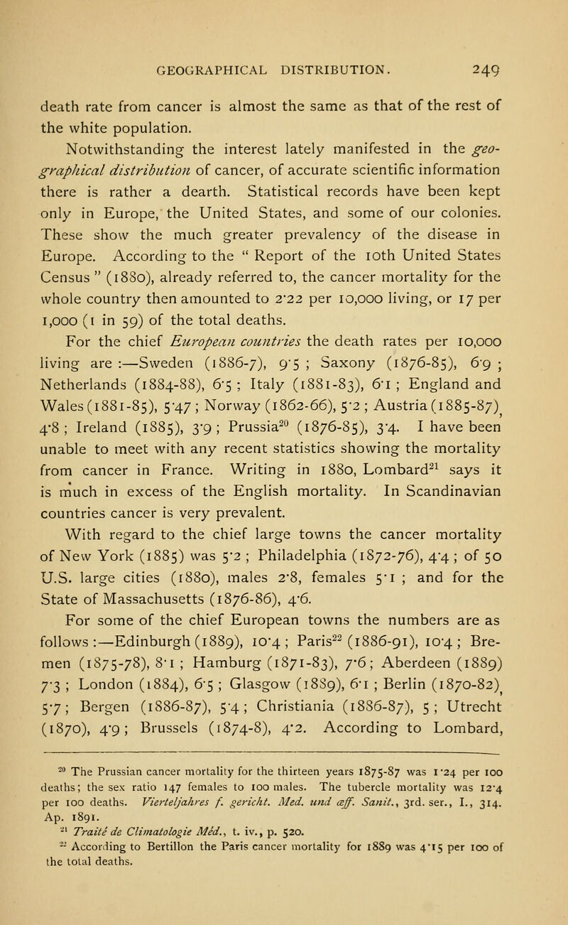 death rate from cancer is almost the same as that of the rest of the white population. Notwithstanding the interest lately manifested in the geo- gyapJiical distribution of cancer, of accurate scientific information there is rather a dearth. Statistical records have been kept only in Europe, the United States, and some of our colonies. These show the much greater prevalency of the disease in Europe. According to the  Report of the loth United States Census  (18S0), already referred to, the cancer mortality for the whole country then amounted to 2*22 per 10,000 living, or 17 per 1,000 (i in 59) of the total deaths. For the chief European countries the death rates per 10,000 living are :—Sweden (1886-7), 9-5 ; Saxony (1876-85), 6'9 ; Netherlands (1884-88), 6-5; Italy (1881-83), ^'i ; England and Wales (1881-85), 5-47; Norway (1862-66), 5-2; Austria (1885-87)^ 48; Ireland (1885), 3-9; Prussia^ (1876-85), 34. I have been unable to meet with any recent statistics showing the mortality from cancer in France. Writing in 1880, Lombard^^ says it is much in excess of the English mortality. In Scandinavian countries cancer is very prevalent. With regard to the chief large towns the cancer mortality of New York (1885) was 5-2 ; Philadelphia (1872-76), 44 ; of 50 U.S. large cities (1880), males 2*8, females 5'i ; and for the State of Massachusetts (1876-86), 4*6. For some of the chief European towns the numbers are as follows:—Edinburgh (1889), 10*4; Paris^^ (1886-91), 104; Bre- men (1875-78), 8-1 ; Hamburg (1871-83), j'6\ Aberdeen (1889) 7-3 ; London (1884), 6-5 ; Glasgow (18S9), 6-i ; Berlin (1870-82) 57; Bergen (1886-87), 5-4; Christiania (1886-87), 5; Utrecht (1870), 4'9; Brussels (1874-8), 4*2. According to Lombard, ^^ The Prussian cancer mortality for the thirteen years 1875-87 was \'2\ per 100 deaths; the sex ratio 147 females to 100 males. The tubercle mortality was I2'4 per 100 deaths. Vierteljahres f. gericht. Med. tind csff. SaniL, 3rd. ser., I., 314. Ap. 1891. -' Traite de Cliinatologie Med., t. iv., p. 520. -- According to Bertillon the Paris cancer mortality for 1889 was 4'I5 per 100 of the total deaths.