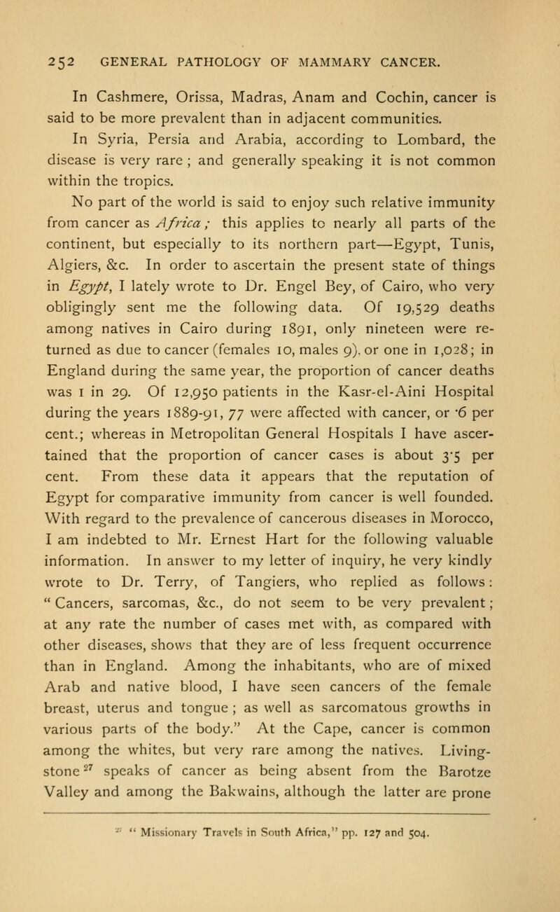 In Cashmere, Orissa, Madras, Anam and Cochin, cancer is said to be more prevalent than in adjacent communities. In Syria, Persia and Arabia, according to Lombard, the disease is very rare ; and generally speaking it is not common within the tropics. No part of the world is said to enjoy such relative immunity from cancer as Africa ; this applies to nearly all parts of the continent, but especially to its northern part—Egypt, Tunis, Algiers, &c. In order to ascertain the present state of things in Egypt, I lately wrote to Dr. Engel Bey, of Cairo, who very obligingly sent me the following data. Of 19,529 deaths among natives in Cairo during 1891, only nineteen were re- turned as due to cancer (females 10, males 9). or one in 1,028; in England during the same year, the proportion of cancer deaths was I in 29. Of 12,950 patients in the Kasr-el-Aini Hospital during the years 1889-91, JJ were affected with cancer, or 6 per cent.; whereas in Metropolitan General Hospitals I have ascer- tained that the proportion of cancer cases is about 35 per cent. From these data it appears that the reputation of Egypt for comparative immunity from cancer is well founded. With regard to the prevalence of cancerous diseases in Morocco, I am indebted to Mr. Ernest Hart for the following valuable information. In answer to my letter of inquiry, he very kindly wrote to Dr. Terry, of Tangiers, who replied as follows:  Cancers, sarcomas, &c., do not seem to be very prevalent; at any rate the number of cases met with, as compared with other diseases, shows that they are of less frequent occurrence than in England. Among the inhabitants, who are of mixed Arab and native blood, I have seen cancers of the female breast, uterus and tongue ; as well as sarcomatous growths in various parts of the body. At the Cape, cancer is common among the whites, but very rare among the natives. Living- stone ^^ speaks of cancer as being absent from the Barotze Valley and among the Bakwains, although the latter are prone -■'  Missionary Travels in South Africa, pp. 127 and 504.