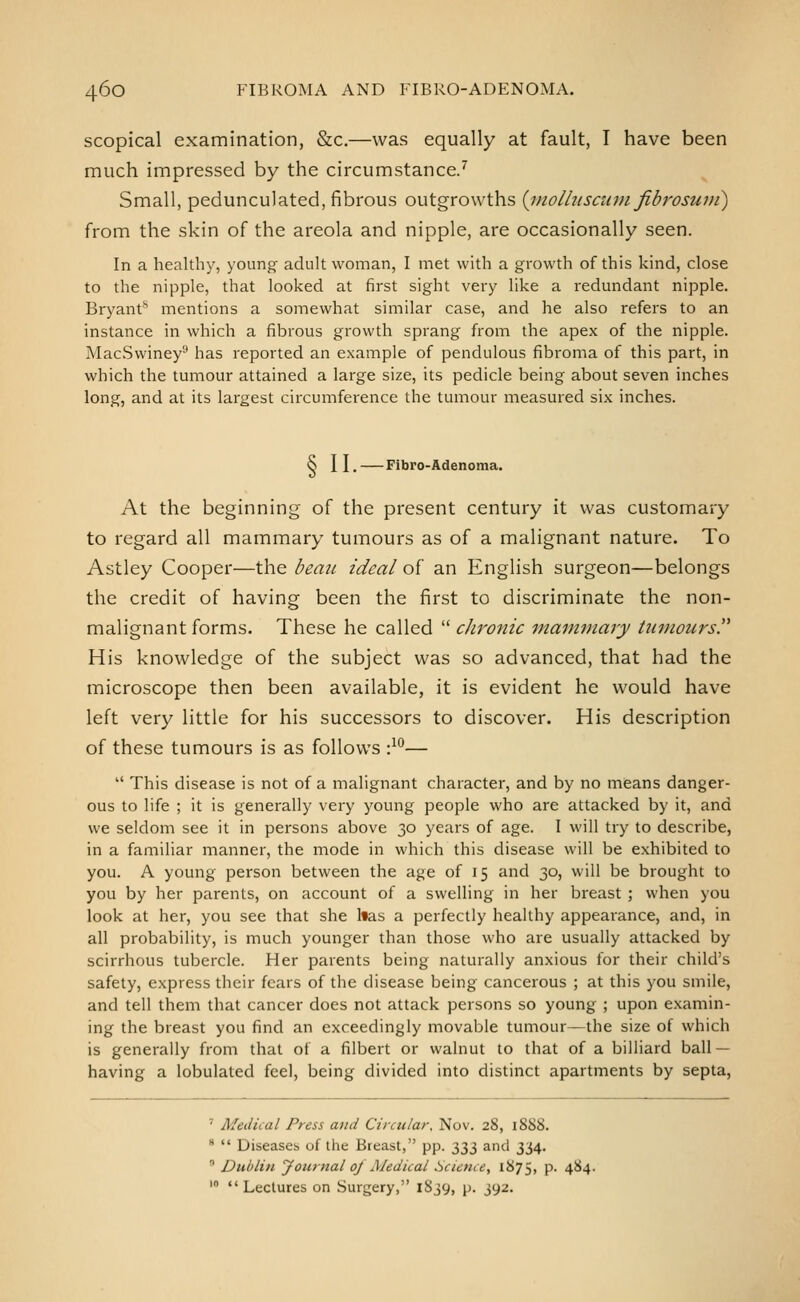 scopical examination, &c.—was equally at fault, I have been much impressed by the circumstance/ Small, pedunculated, fibrous outgrowths {i)iolltiscii7n fibrosuni) from the skin of the areola and nipple, are occasionally seen. In a health)', young- adult woman, I met with a growth of this kind, close to the nipple, that looked at first sight very like a redundant nipple. Bryant^ mentions a somewhat similar case, and he also refers to an instance in which a fibrous growth sprang from the apex of the nipple. MacSwiney'-' has reported an example of pendulous fibroma of this part, in which the tumour attained a large size, its pedicle being about seven inches long, and at its largest circumference the tumour measured six inches. S II.—Fibro-Adenoma. At the beginning of the present century it was customary to regard all mammary tumours as of a malignant nature. To Astley Cooper—the beau ideal of an English surgeon—belongs the credit of having been the first to discriminate the non- malignant forms. These he called  chronic mammary tumours. His knowledge of the subject was so advanced, that had the microscope then been available, it is evident he would have left very little for his successors to discover. His description of these tumours is as follows •}'^—  This disease is not of a malignant character, and by no means danger- ous to life ; it is generally very young people who are attacked by it, and we seldom see it in persons above 30 years of age. I will try^ to describe, in a familiar manner, the mode in which this disease will be exhibited to you. A young person between the age of 15 and 30, will be brought to you by her parents, on account of a swelling in her breast ; when you look at her, you see that she has a perfectly healthy appearance, and, in all probability, is much younger than those who are usually attacked by scirrhous tubercle. Her parents being naturally anxious for their child's safety, express their fears of the disease being cancerous ; at this you smile, and tell them that cancer does not attack persons so young ; upon examin- ing the breast you find an exceedingly movable tumour—the size of which is generally from that of a filbert or walnut to that of a billiard ball — having a lobulated feel, being divided into distinct apartments by septa, ' Medical Press and Circular, Nov. 28, 1888. *  Diseases of the Breast, pp. 333 and 334.  Dublin Journal oj Medical Science, 1875, P- 4^4-  •' Lectures on Surgery, 1S39, p. 392.