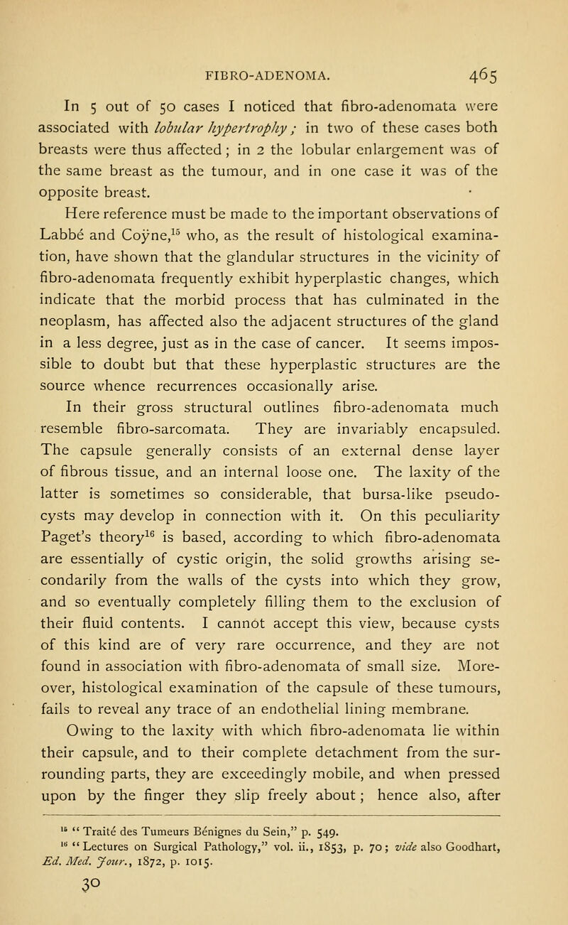 In 5 out of 50 cases I noticed that fibro-adenomata were associated with lobular hypertrophy; in two of these cases both breasts were thus affected; in 2 the lobular enlargement was of the same breast as the tumour, and in one case it was of the opposite breast. Here reference must be made to the important observations of Labbe and Coyne/^ who, as the result of histological examina- tion, have shown that the glandular structures in the vicinity of fibro-adenomata frequently exhibit hyperplastic changes, which indicate that the morbid process that has culminated in the neoplasm, has affected also the adjacent structures of the gland in a less degree, just as in the case of cancer. It seems impos- sible to doubt but that these hyperplastic structures are the source whence recurrences occasionally arise. In their gross structural outlines fibro-adenomata much resemble fibro-sarcomata. They are invariably encapsuled. The capsule generally consists of an external dense layer of fibrous tissue, and an internal loose one. The laxity of the latter is sometimes so considerable, that bursa-like pseudo- cysts may develop in connection with it. On this peculiarity Paget's theory^^ is based, according to which fibro-adenomata are essentially of cystic origin, the solid growths arising se- condarily from the walls of the cysts into which they grow, and so eventually completely filling them to the exclusion of their fluid contents. I cannot accept this view, because cysts of this kind are of very rare occurrence, and they are not found in association with fibro-adenomata of small size. More- over, histological examination of the capsule of these tumours, fails to reveal any trace of an endothelial lining membrane. Owing to the laxity with which fibro-adenomata lie within their capsule, and to their complete detachment from the sur- rounding parts, they are exceedingly mobile, and when pressed upon by the finger they slip freely about; hence also, after '*  Traite des Tumeurs Benignes du Sein, p. 549. 'Lectures on Surgical Pathology, vol. ii., 1853, p. 70; z'/a'^ also Goodhart, Ed. Med. Jour., 1872, p. 1015. 30