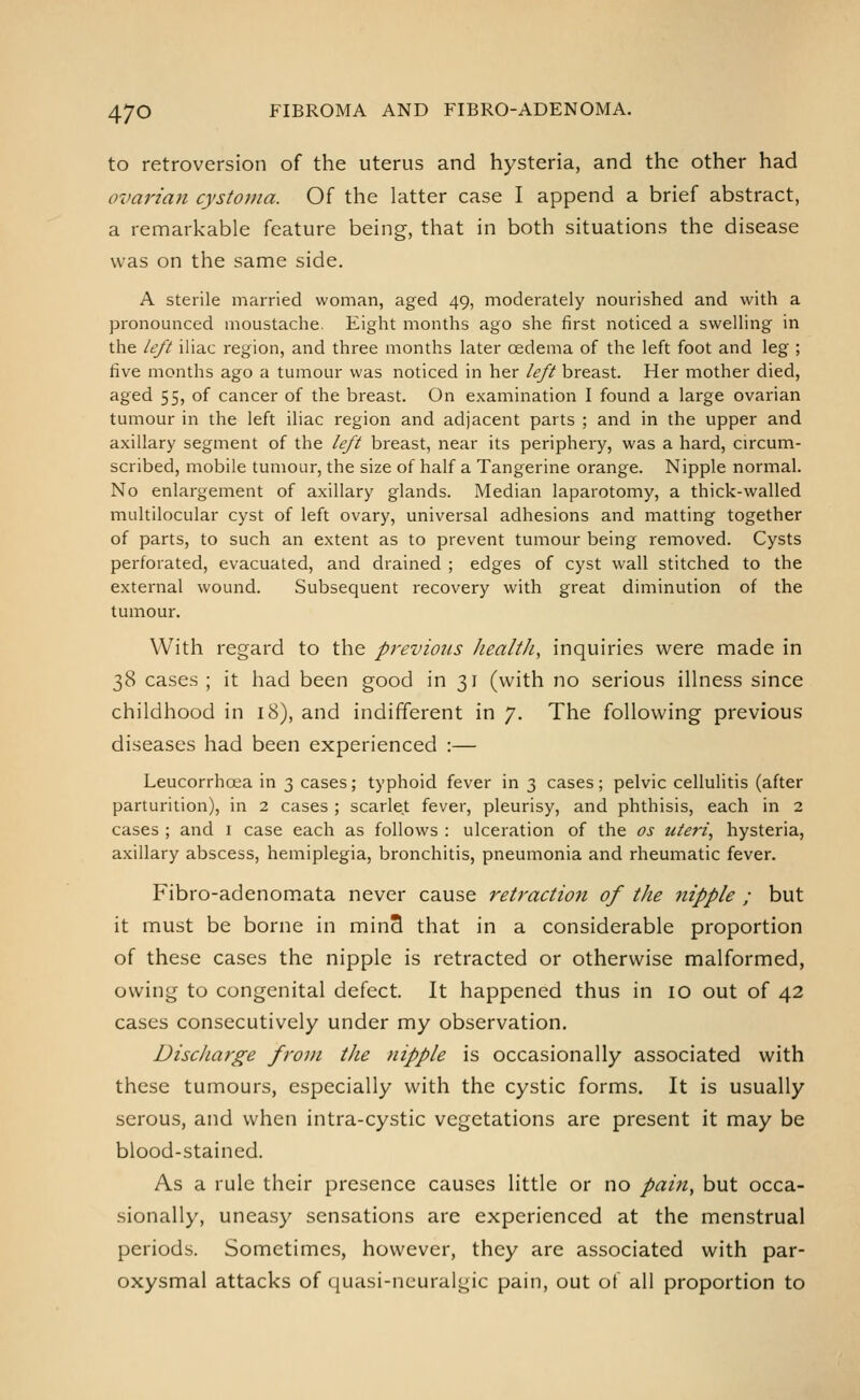 to retroversion of the uterus and hysteria, and the other had ovai'ian cystoma. Of the latter case I append a brief abstract, a remarkable feature being, that in both situations the disease was on the same side. A sterile married woman, aged 49, moderately nourished and with a pronounced moustache. Eight months ago she first noticed a swelling in the left iliac region, and three months later oedema of the left foot and leg ; five months ago a tumour was noticed in her left breast. Her mother died, aged 55, of cancer of the breast. On examination I found a large ovarian tumour in the left iliac region and adjacent parts ; and in the upper and axillary segment of the left breast, near its periphery, was a hard, circum- scribed, mobile tumour, the size of half a Tangerine orange. Nipple normal. No enlargement of axillary glands. Median laparotomy, a thick-walled multilocular cyst of left ovary, universal adhesions and matting together of parts, to such an extent as to prevent tumour being removed. Cysts perforated, evacuated, and drained ; edges of cyst wall stitched to the external wound. Subsequent recovery with great diminution of the tumour. With regard to the previous healtJi, inquiries were made in 38 cases ; it had been good in 31 (with no serious illness since childhood in icS), and indifferent in 7. The following previous diseases had been experienced :— Leucorrhoea in 3 cases; typhoid fever in 3 cases; pelvic cellulitis (after parturition), in 2 cases ; scarlet fever, pleurisy, and phthisis, each in 2 cases ; and i case each as follows : ulceration of the os uteri, hysteria, axillary abscess, hemiplegia, bronchitis, pneumonia and rheumatic fever, Fibro-adenomata never cause retraction of the nipple ; but it must be borne in min3 that in a considerable proportion of these cases the nipple is retracted or otherwise malformed, owing to congenital defect. It happened thus in 10 out of 42 cases consecutively under my observation. Discharge from the nipple is occasionally associated with these tumours, especially with the cystic forms. It is usually serous, and when intra-cystic vegetations are present it may be blood-stained. As a rule their presence causes little or no pai7i, but occa- sionally, uneasy sensations are experienced at the menstrual periods. Sometimes, however, they are associated with par- oxysmal attacks of quasi-neuralgic pain, out of all proportion to