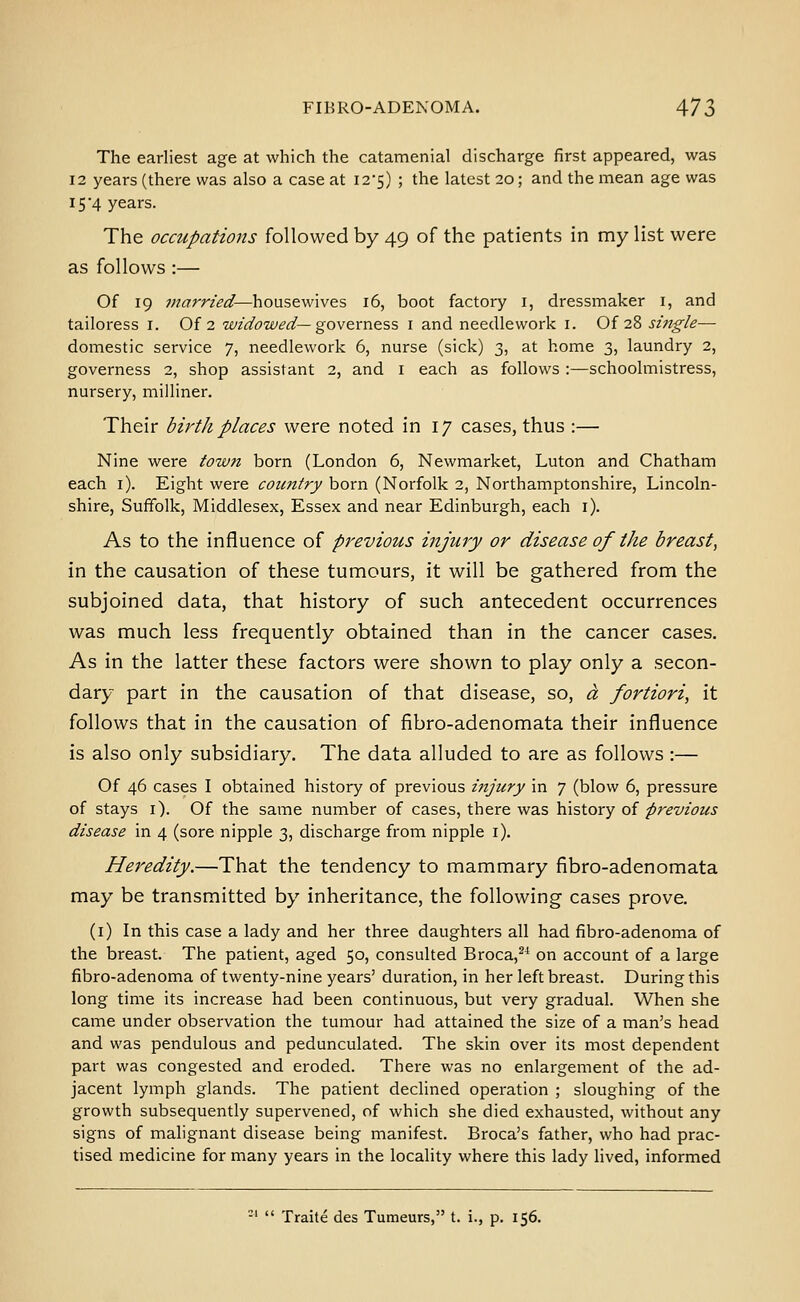 The earliest age at which the catamenial discharge first appeared, was 12 years (there was also a case at I25) ; the latest 20; and the mean age was 15'4 years. The occupations followed by 49 of the patients in my list were as follows :— Of 19 married—housewives 16, boot factory i, dressmaker i, and tailoress i. Of 2 wzdowed—governess i and needlework i. Of 28 single— domestic service 7, needlework 6, nurse (sick) 3, at home 3, laundry 2, governess 2, shop assistant 2, and i each as follows :—schoolmistress, nursery, milliner. Their birtli places were noted in 17 cases, thus :— Nine were town born (London 6, Newmarket, Luton and Chatham each i). Eight were coimtry born (Norfolk 2, Northamptonshire, Lincoln- shire, Suffolk, Middlesex, Essex and near Edinburgh, each i). As to the influence of previous injury or disease of the breast, in the causation of these tumours, it will be gathered from the subjoined data, that history of such antecedent occurrences was much less frequently obtained than in the cancer cases. As in the latter these factors were shown to play only a secon- dary part in the causation of that disease, so, a fortiori, it follows that in the causation of fibro-adenomata their influence is also only subsidiary. The data alluded to are as follows :— Of 46 cases I obtained history of previous injury in 7 (blow 6, pressure of stays i). Of the same number of cases, there was history of previous disease in 4 (sore nipple 3, discharge from nipple i). Heredity.—That the tendency to mammary fibro-adenomata may be transmitted by inheritance, the following cases prove. (i) In this case a lady and her three daughters all had fibro-adenoma of the breast. The patient, aged 50, consulted Broca,^^ on account of a large fibro-adenoma of twenty-nine years' duration, in her left breast. During this long time its increase had been continuous, but very gradual. When she came under observation the tumour had attained the size of a man's head and was pendulous and pedunculated. The skin over its most dependent part was congested and eroded. There was no enlargement of the ad- jacent lymph glands. The patient declined operation ; sloughing of the growth subsequently supervened, of which she died exhausted, without any signs of malignant disease being manifest. Broca's father, who had prac- tised medicine for many years in the locality where this lady lived, informed -'  Traite des Tumeurs, t. i., p. 156.