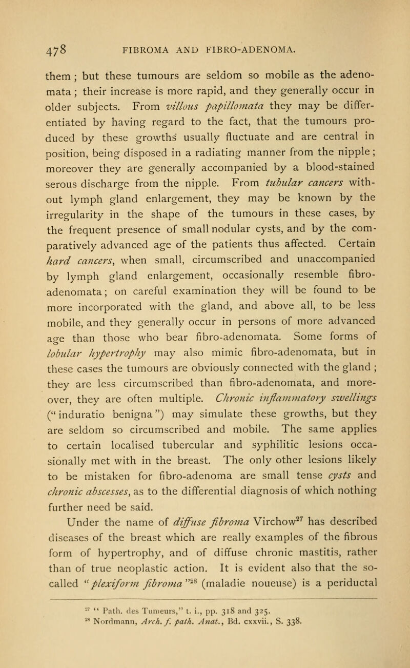 them ; but these tumours are seldom so mobile as the adeno- mata ; their increase is more rapid, and they generally occur in older subjects. From villous papilloniata they may be differ- entiated by having regard to the fact, that the tumours pro- duced by these growths' usually fluctuate and are central in position, being disposed in a radiating manner from the nipple ; moreover they are generally accompanied by a blood-stained serous discharge from the nipple. From tubular cancers with- out lymph gland enlargement, they may be known by the irregularity in the shape of the tumours in these cases, by the frequent presence of small nodular cysts, and by the com- paratively advanced age of the patients thus affected. Certain hard cancers, when small, circumscribed and unaccompanied by lymph gland enlargement, occasionally resemble fibro- adenomata; on careful examination they will be found to be more incorporated with the gland, and above all, to be less mobile, and they generally occur in persons of more advanced ao-e than those who bear fibro-adenomata. Some forms of lobular hypertrophy may also mimic fibro-adenomata, but in these cases the tumours are obviously connected with the gland ; they are less circumscribed than fibro-adenomata, and more- over, they are often multiple. Chronic inflamviatory sivellings ( induratio benigna) may simulate these growths, but they are seldom so circumscribed and mobile. The same applies to certain localised tubercular and syphilitic lesions occa- sionally met with in the breast. The only other lesions likely to be mistaken for fibro-adenoma are small tense cysts and chronic abscesses, as to the differential diagnosis of which nothing further need be said. Under the name of diffuse fibroma Virchow^^ has described diseases of the breast which are really examples of the fibrous form of hypertrophy, and of diffuse chronic mastitis, rather than of true neoplastic action. It is evident also that the so- called '^plexifonn fibroma '^^ {mdi\did\Q noueuse) is a periductal •  Path, (ies Tunieurs, t. i., pp. 318 and 325. ■ Nordmann, Arch. f. path. Anat., Bd. cxxvii., S. 338.