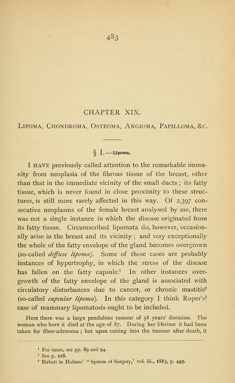 CHAPTER XIX. Lipoma, Chondroma, Osteoma, Angioma, Papilloma, &c. S 1. Lipoma. I HAVE previously called attention to the remarkable immu- nity from neoplasia of the fibrous tissue of the breast, other than that in the immediate vicinity of the small ducts ; its fatty tissue, which is never found in close proximity to these struc- tures, is still more rarely affected in this way. Of 2,397 con- secutive neoplasms of the female breast analysed by me, there was not a single instance in which the disease originated from its fatty tissue. Circumscribed lipomata do, however, occasion- ally arise in the breast and its vicinity ; and very exceptionally the whole of the fatty envelope of the gland becomes overgrown (so-called diffuse lipoma). Some of these cases are probably instances of hypertrophy, in which the stress of the disease has fallen on the fatty capsule.^ In other instances over- growth of the fatty envelope of the gland is associated with circulatory disturbances due to cancer, or chronic mastitis^ (so-called capsular lipoma). In this category I think Roper's^ case of mammary lipomatosis ought to be included. Here there was a large pendulous tumour of 58 years' duration. The woman who bore it died at the age of 87. During her lifetime it had been taken for fibro-adenoma ; but upon cutting into the tumour after death, it ' For cases, see pp. 89 and 94.  See p. 228. =* Birkett in Holmes' System of Surgery,' vol. iii., 1883, p. 449.