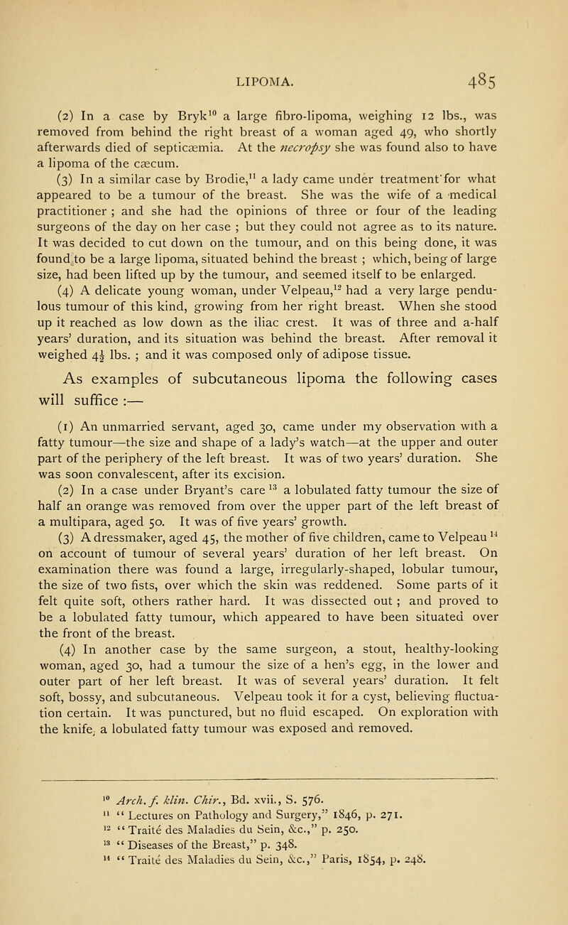(2) In a case by Bryk' a large fibro-lipoma, weighing 12 lbs., was removed from behind the right breast of a woman aged 49, who shortly afterwards died of septicaemia. At the necropsy she was found also to have a lipoma of the ctecum. (3) In a similar case by Brodie, a lady came under treatmenffor what appeared to be a tumour of the breast. She was the wife of a medical practitioner ; and she had the opinions of three or four of the leading surgeons of the day on her case ; but they could not agree as to its nature. It was decided to cut down on the tumour, and on this being done, it was found to be a large lipoma, situated behind the breast ; which, being of large size, had been lifted up by the tumour, and seemed itself to be enlarged. (4) A delicate young woman, under Velpeau,^^ had a very large pendu- lous tumour of this kind, growing from her right breast. When she stood up it reached as low down as the iliac crest. It was of three and a-half years' duration, and its situation was behind the breast. After removal it weighed \\ lbs. ; and it was composed only of adipose tissue. As examples of subcutaneous lipoma the following cases will suffice :— (i) An unmarried servant, aged 30, came under my observation with a fatty tumour—the size and shape of a lady's watch—at the upper and outer part of the periphery of the left breast. It was of two years' duration. She was soon convalescent, after its excision. (2) In a case under Bryant's care ^^ a lobulated fatty tumour the size of half an orange was removed from over the upper part of the left breast of a multipara, aged 50. It was of five years' growth. (3) A dressmaker, aged 45, the mother of five children, came to Velpeau ^^ on account of tumour of several years' duration of her left breast. On examination there was found a large, irregularly-shaped, lobular tumour, the size of two fists, over which the skin was reddened. Some parts of it felt quite soft, others rather hard. It was dissected out ; and proved to be a lobulated fatty tumour, which appeared to have been situated over the front of the breast. (4) In another case by the same surgeon, a stout, healthy-looking woman, aged 30, had a tumour the size of a hen's ^%g, in the lower and outer part of her left breast. It was of several years' duration. It felt soft, bossy, and subcutaneous. Velpeau took it for a cyst, believing fluctua- tion certain. It was punctured, but no fluid escaped. On exploration with the knife; a lobulated fatty tumour was exposed and removed. Arch. f. klin. Chir., Bd. xvii., S. 576.  Lectures on Pathology and Surgery, 1846, p. 271.  Traite des Maladies du Sein, &c., p. 250.  Diseases of the Breast, p. 348.  Traile des Maladies du Sein, &.C. Paris, 1854, p. 248.