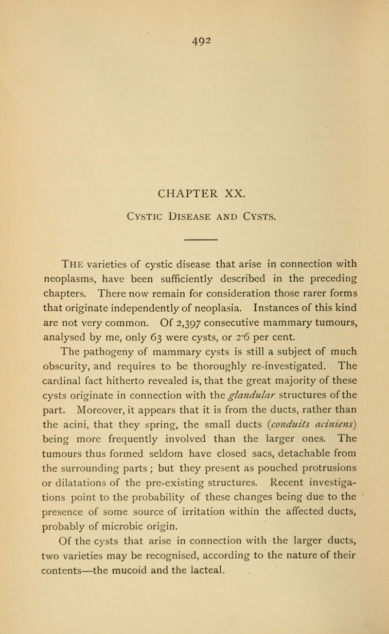 CHAPTER XX. Cystic Disease and Cysts. The varieties of cystic disease that arise in connection with neoplasms, have been sufficiently described in the preceding chapters. There now remain for consideration those rarer forms that originate independently of neoplasia. Instances of this kind are not very common. Of 2,397 consecutive mammary tumours, analysed by me, only 63 were cysts, or 2'6 per cent. The pathogeny of mammary cysts is still a subject of much obscurity, and requires to be thoroughly re-investigated. The cardinal fact hitherto revealed is, that the great majority of these cysts originate in connection with Xhe glandular structures of the part. Moreover, it appears that it is from the ducts, rather than the acini, that they spring, the small ducts {conduits aciniens) being more frequently involved than the larger ones. The tumours thus formed seldom have closed sacs, detachable from the surrounding parts ; but they present as pouched protrusions or dilatations of the pre-existing structures. Recent investiga- tions point to the probability of these changes being due to the presence of some source of irritation within the affected ducts, probably of microbic origin. Of the cysts that arise in connection with the larger ducts, two varieties may be recognised, according to the nature of their contents—the mucoid and the lacteal.