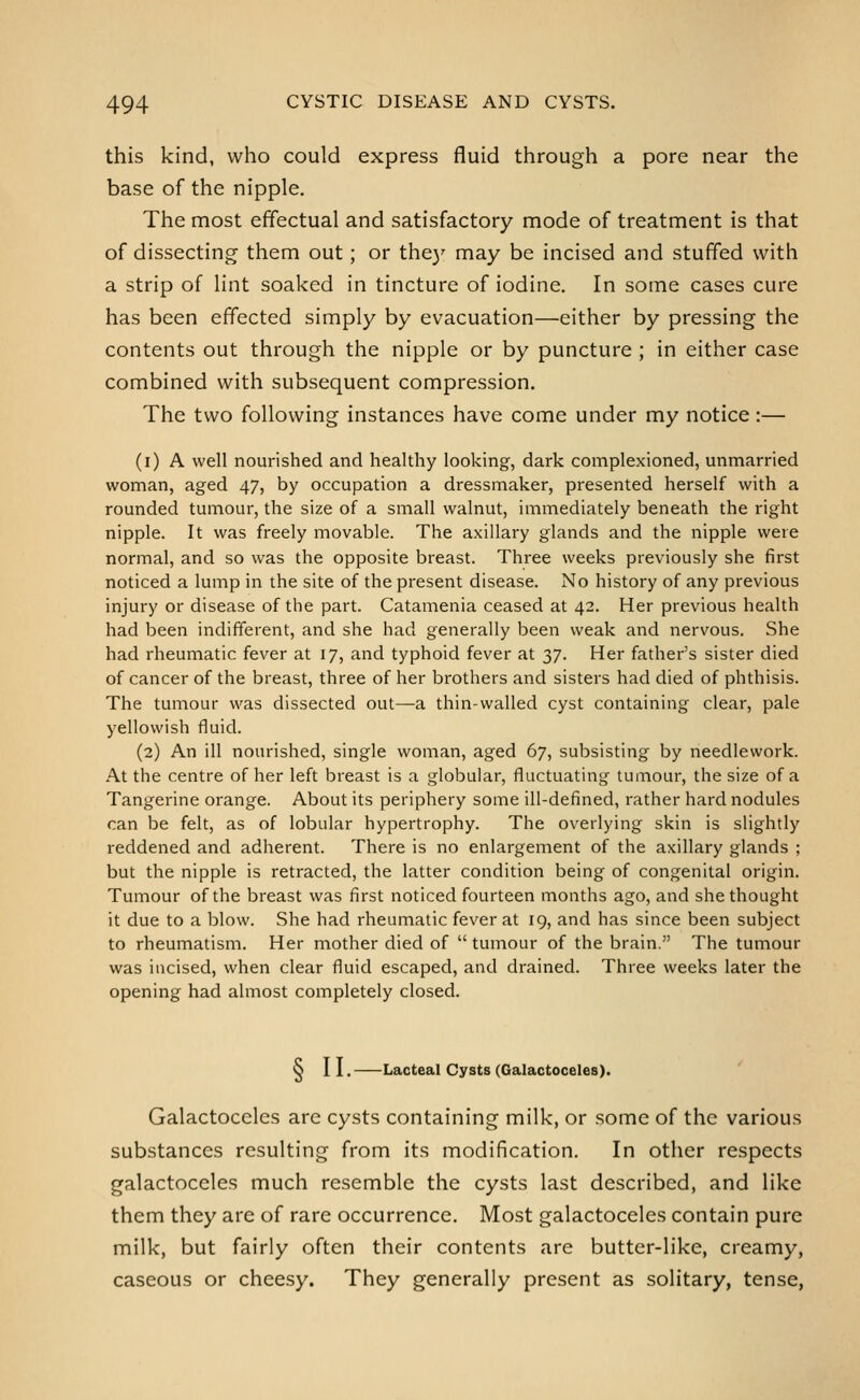 this kind, who could express fluid through a pore near the base of the nipple. The most effectual and satisfactory mode of treatment is that of dissecting them out; or the)' may be incised and stuffed with a strip of lint soaked in tincture of iodine. In some cases cure has been effected simply by evacuation—either by pressing the contents out through the nipple or by puncture ; in either case combined with subsequent compression. The two following instances have come under my notice :— (i) A well nourished and healthy looking, dark complexioned, unmarried woman, aged 47, by occupation a dressmaker, presented herself with a rounded tumour, the size of a small walnut, immediately beneath the right nipple. It was freely movable. The axillary glands and the nipple were normal, and so was the opposite breast. Three weeks previously she first noticed a lump in the site of the present disease. No history of any previous injury or disease of the part. Catamenia ceased at 42. Her previous health had been indifferent, and she had generally been weak and nervous. She had rheumatic fever at 17, and typhoid fever at yj. Her father's sister died of cancer of the breast, three of her brothers and sisters had died of phthisis. The tumour was dissected out—a thin-walled cyst containing clear, pale yellowish fluid. (2) An ill nourished, single woman, aged 67, subsisting by needlework. At the centre of her left breast is a globular, fluctuating tumour, the size of a Tangerine orange. About its periphery some ill-defined, rather hard nodules can be felt, as of lobular hypertrophy. The overlying skin is slightly reddened and adherent. There is no enlargement of the axillary glands ; but the nipple is retracted, the latter condition being of congenital origin. Tumour of the breast was first noticed fourteen months ago, and she thought it due to a blow. She had rheumatic fever at 19, and has since been subject to rheumatism. Her mother died of  tumour of the brain. The tumour was incised, when clear fluid escaped, and drained. Three weeks later the opening had almost completely closed. § II. Lacteal Cysts (Galactoceles). Galactoceles are cysts containing milk, or some of the various substances resulting from its modification. In other respects galactoceles much resemble the cysts last described, and like them they are of rare occurrence. Most galactoceles contain pure milk, but fairly often their contents are butter-like, creamy, caseous or cheesy. They generally present as solitary, tense,