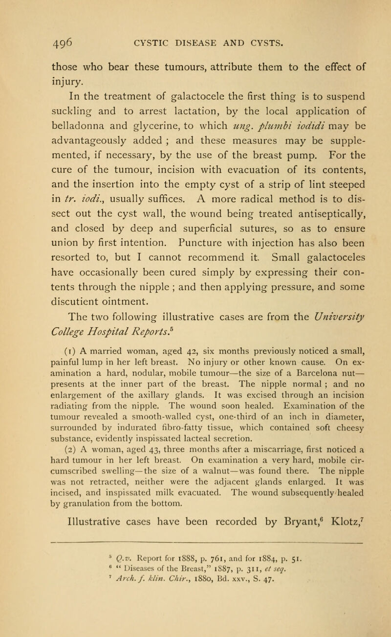 those who bear these tumours, attribute them to the effect of injury. In the treatment of galactocele the first thing is to suspend suckhng and to arrest lactation, by the local application of belladonna and glycerine, to which ung. plumbi iodtdi may be advantageously added ; and these measures may be supple- mented, if necessary, by the use of the breast pump. For the cure of the tumour, incision with evacuation of its contents, and the insertion into the empty cyst of a strip of lint steeped in tr. iodi., usually suffices. A more radical method is to dis- sect out the cyst wall, the wound being treated antiseptically, and closed by deep and superficial sutures, so as to ensure union by first intention. Puncture with injection has also been resorted to, but I cannot recommend it. Small galactoceles have occasionally been cured simply by expressing their con- tents through the nipple ; and then applying pressure, and some discutient ointment. The two following illustrative cases are from the University College Hospital Reports.^ (i) A married woman, aged 42, six months previously noticed a small, painful lump in her left breast. No injury or other known cause. On ex- amination a hard, nodular, mobile tumour—the size of a Barcelona nut— presents at the inner part of the breast. The nipple normal ; and no enlargement of the axillary glands. It was excised through an incision radiating from the nipple. The wound soon healed. Examination of the tumour revealed a smooth-walled cyst, one-third of an inch in diameter, surrounded by indurated fibro-fatty tissue, which contained soft cheesy substance, evidently inspissated lacteal secretion. (2) A woman, aged 43, three months after a miscarriage, first noticed a hard tumour in her left breast. On examination a very hard, mobile cir- cumscribed swelling—the size of a walnut—was found there. The nipple was not retracted, neither were the adjacent glands enlarged. It was incised, and inspissated milk evacuated. The wound subsequently healed by granulation from the bottom. Illustrative cases have been recorded by Bryant,^ Klotz,^ •'■ Q.v. Report for 1888, p. 761, and for 1884, p. 51. *  Diseases of the Breast, 1887, p. 311, et seq. ' Arch. f. klin. Chir., 1880, Bd. xxv., S. 47.