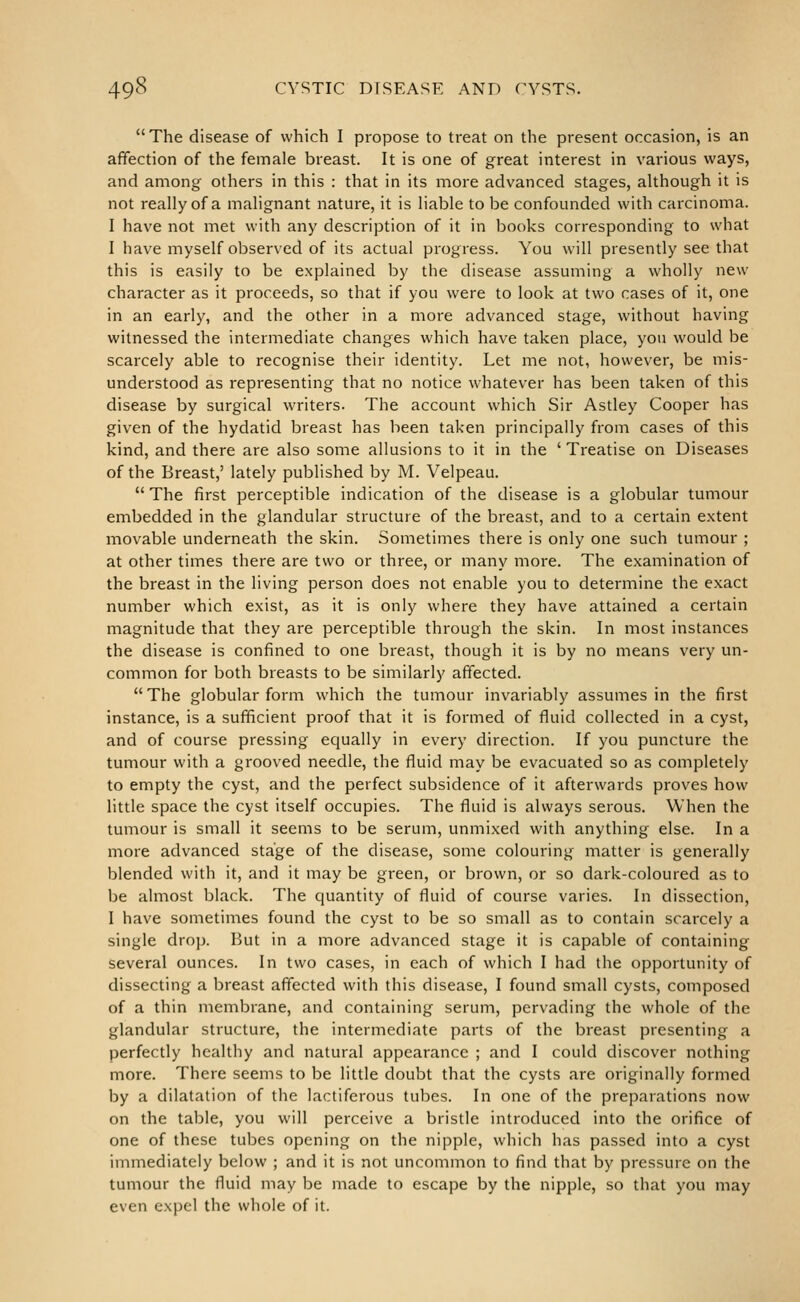 The disease of which I propose to treat on the present occasion, is an affection of the female breast. It is one of great interest in various ways, and among others in this : that in its more advanced stages, ahhough it is not really of a malignant nature, it is liable to be confounded with carcinoma. I have not met with any description of it in books corresponding to what I have myself observed of its actual progress. You will presently see that this is easily to be explained by the disease assuming a wholly new character as it proceeds, so that if you were to look at two cases of it, one in an early, and the other in a more advanced stage, without having witnessed the intermediate changes which have taken place, you would be scarcely able to recognise their identity. Let me not, however, be mis- understood as representing that no notice whatever has been taken of this disease by surgical writers. The account which Sir Astley Cooper has given of the hydatid breast has been taken principally from cases of this kind, and there are also some allusions to it in the ' Treatise on Diseases of the Breast,' lately published by M. Velpeau.  The first perceptible indication of the disease is a globular tumour embedded in the glandular structure of the breast, and to a certain extent movable underneath the skin. Sometimes there is only one such tumour ; at other times there are two or three, or many more. The examination of the breast in the living person does not enable you to determine the exact number which exist, as it is only where they have attained a certain magnitude that they are perceptible through the skin. In most instances the disease is confined to one breast, though it is by no means very un- common for both breasts to be similarly affected. The globular form which the tumour invariably assumes in the first instance, is a sufficient proof that it is formed of fluid collected in a cyst, and of course pressing equally in every direction. If you puncture the tumour with a grooved needle, the fluid may be evacuated so as completely to empty the cyst, and the perfect subsidence of it afterwards proves how little space the cyst itself occupies. The fluid is always serous. When the tumour is small it seems to be serum, unmixed with anything else. In a more advanced stage of the disease, some colouring matter is generally blended with it, and it may be green, or brown, or so dark-coloured as to be almost black. The quantity of fluid of course varies. In dissection, I have sometimes found the cyst to be so small as to contain scarcely a single drop. But in a more advanced stage it is capable of containing several ounces. In two cases, in each of which I had the opportunity of dissecting a breast affected with this disease, I found small cysts, composed of a thin membrane, and containing serum, pervading the whole of the glandular structure, the intermediate parts of the breast presenting a perfectly healthy and natural appearance ; and I could discover nothing more. There seems to be little doubt that the cysts are originally formed by a dilatation of the lactiferous tubes. In one of the preparations now on the table, you will perceive a bristle introduced into the orifice of one of these tubes opening on the nipple, which has passed into a cyst immediately below ; and it is not uncommon to find that by pressure on the tumour the fluid may be made to escape by the nipple, so that you may even expel the whole of it.