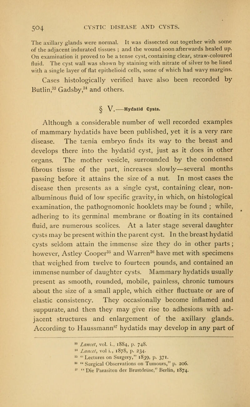 The axillary glands were normal. It was dissected out together with some of the adjacent indurated tissues ; and the wound soon afterwards healed up. On examination it proved to be a tense cyst, containing clear, straw-coloured fluid. The cyst wall was shown by staining with nitrate of silver to be lined with a single layer of flat epithelioid cells, some of which had wavy margins. Cases histologically verified have also been recorded by Butlin,^^ Gadsby,^* and others. S V. Hydatid Cysts. Although a considerable number of well recorded examples of mammary hydatids have been published, yet it is a very rare disease. The taenia embryo finds its way to the breast and develops there into the hydatid cyst, just as it does in other organs. The mother vesicle, surrounded by the condensed fibrous tissue of the part, increases slowly—several months passing before it attains the size of a nut. In most cases the disease then presents as a single cyst, containing clear, non- albuminous fluid of low specific gravity, in which, on histological examination, the pathognomonic hooklets may be found ; while, adhering to its germinal membrane or floating in its contained fluid, are numerous scolices. At a later stage several daughter cysts may be present within the parent cyst. In the breast hydatid cysts seldom attain the immense size they do in other parts ; however, Astley Cooper^^ and Warren^*^ have met with specimens that weighed from twelve to fourteen pounds, and contained an immense number of daughter cysts. Mammary hydatids usually present as smooth, rounded, mobile, painless, chronic tumours about the size of a small apple, which either fluctuate or are of elastic consistency. They occasionally become inflamed and suppurate, and then they may give rise to adhesions with ad- jacent structures and enlargement of the axillary glands. According to Haussmann^ hydatids may develop in any part of ■ Lancet, vol. i.. 1884, p. 748. ^* Laiuci, vol i., 1878, p. 234. '•^ Lectures on Surgery, 1839, p. 371. •  Surgical Observations on Tumours, p. 206. ■1'  Die Parasilcn der Brustdriise, Berlin, 1874.