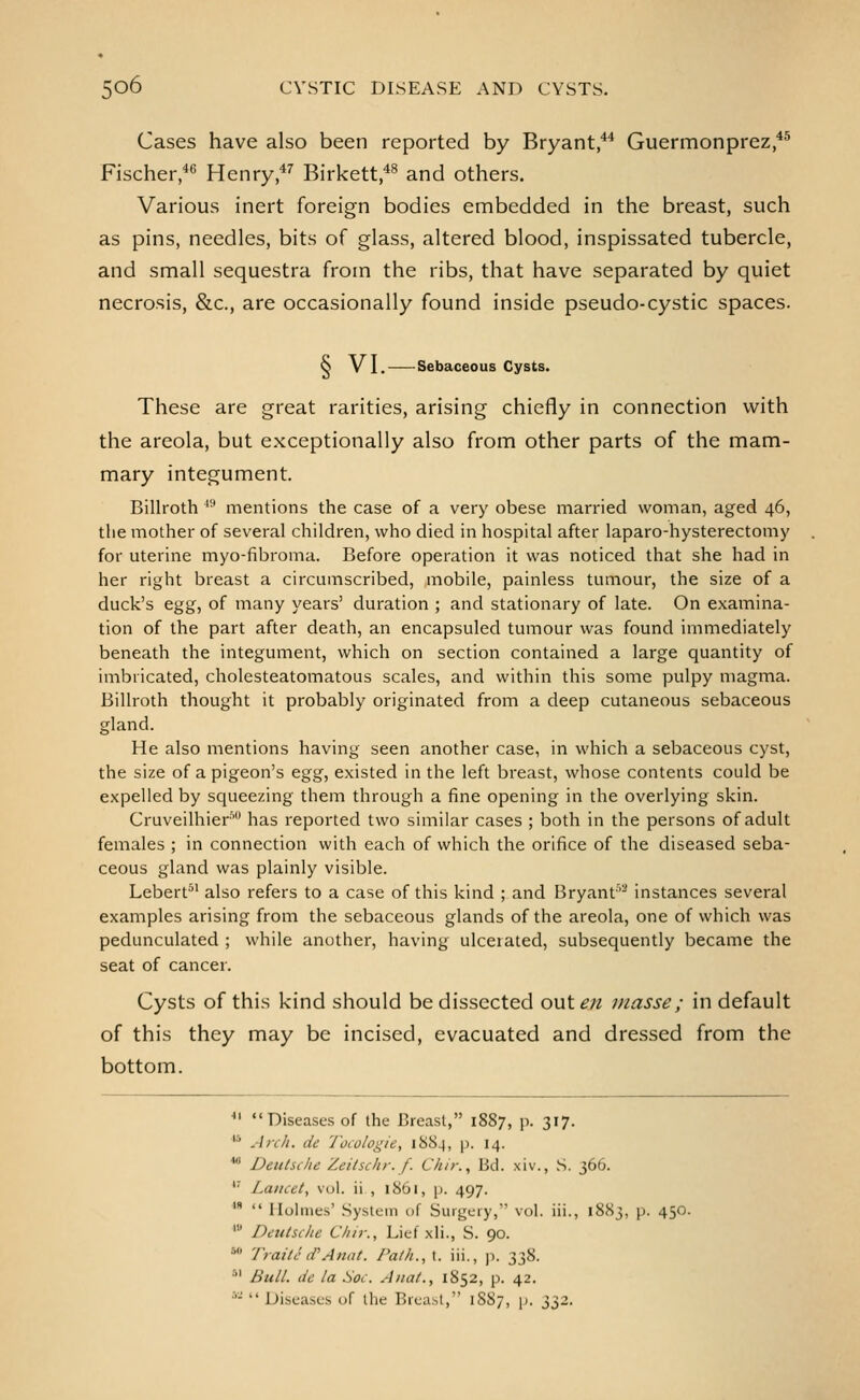 Cases have also been reported by Bryant/* Guermonprez *® Fischer,*^ Henry,*'' Birkett *^ and others. Various inert foreign bodies embedded in the breast, such as pins, needles, bits of glass, altered blood, inspissated tubercle, and small sequestra from the ribs, that have separated by quiet necrosis, &c., are occasionally found inside pseudo-cystic spaces. Q V I. Sebaceous Cysts. These are great rarities, arising chiefly in connection v^ith the areola, but exceptionally also from other parts of the mam- mary integument. Billroth ^'' mentions the case of a very obese married woman, aged 46, the mother of several children, who died in hospital after laparo-hysterectomy for uterine myo-fibroma. Before operation it was noticed that she had in her right breast a circumscribed, .mobile, painless tumour, the size of a duck's egg, of many years' duration ; and stationary of late. On examina- tion of the part after death, an encapsuled tumour was found immediately beneath the integument, which on section contained a large quantity of imbricated, cholesteatomatous scales, and within this some pulpy magma. Billroth thought it probably originated from a deep cutaneous sebaceous gland. He also mentions having seen another case, in which a sebaceous cyst, the size of a pigeon's egg, existed in the left breast, whose contents could be expelled by squeezing them through a fine opening in the overlying skin. Cruveilhier' has reported two similar cases ; both in the persons of adult females ; in connection with each of which the orifice of the diseased seba- ceous gland was plainly visible. Lebert^' also refers to a case of this kind ; and Bryant' instances several examples arising from the sebaceous glands of the areola, one of which was pedunculated ; while another, having ulcerated, subsequently became the seat of cancer. Cysts of this kind should be dissected out en masse; in default of this they may be incised, evacuated and dressed from the bottom. ■ Diseases of the Breast, 1887, p. 317. '* Anil, de Tocologie, 188^, p. 14. * Deutsche Zeitschr. f. Chir., Bd. xiv., S. 366. '^ Lancet, vol. ii , 1861, p. 497. '  Holmes' System of Surgery, vol. iii., 1883, p. 450. ' Deutsche Chir., Lief xli., S. 90. * Traite d'Anat. Path., t. iii., p. 338. *' Bull, de la Hoc. Anat., 1852, p. 42. •'■-  Diseases of the Breast, 18S7, p. 332.
