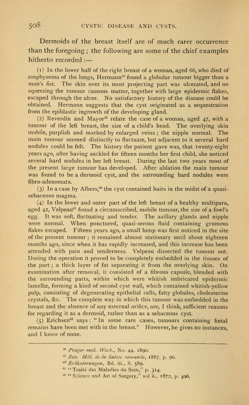 Dermoids of the breast itself are of much rarer occurrence than the foregoing ; the following are some of the chief examples hitherto recorded :— (i) In the lower half of the right breast of a woman, aged 66, who died of emphysema of the lungs, Hermann'^ found a globular tumour bigger than a man's fist. The skin over its most projecting part was ulcerated, and on squeezing the tumour caseous matter, together with large epidermic flakes, escaped through the ulcer. No satisfactory history of the disease could be obtained. Hermann suggests that the cyst originated as a sequestration from the epiblastic ingrowth of the developing gland. (2) Reverdin and Mayor^* relate the case of a woman, aged 47, with a tumour of the left breast, the size of a child's head. The overlying skin mobile, purplish and marked by enlarged veins ; the nipple normal. The main tumour seemed distinctly to fluctuate, but adjacent to it several hard nodules could be felt. The history the patient gave was, that twenty-eight years ago, after having suckled for fifteen months her first child, she noticed several hard nodules in her left breast. During the last two years most of the present large tumour has developed. After ablation the main tumour was found to be a dermoid cyst, and the surrounding hard nodules were fibro-adenomata. (3) In a case by Albers,'' the cyst contained hairs in the midst of a quasi- sebaceous magma. (4) In the lower and outer part of the left breast of a healthy multipara, aged 42, Velpeau' found a circumscribed, mobile tumour, the size of a fowl's egg. It was soft, fluctuating and tender. The axillary glands and nipple were normal. When punctured, quasi-serous fluid containing grumous flakes escaped. Fifteen years ago, a small lump was first noticed in the site of the present tumour; it remained almost stationary until about eighteen months ago, since when it has rapidly increased, and this increase has been attended with pain and tenderness. Velpeau dissected the tumour out. During the operation it proved to be completely embedded in the tissues of the part ; a thick layer of fat separating it from the overlying skin. On examination after removal, it consisted of a fibrous capsule, blended with the surrounding parts, within which were whitish imbricated epidermic lamellae, forming a kind of second cyst wall, which contained whitish-yellow pulp, consisting of degenerating epithelial cells, fatty globules, cholesterine crystals, &c. The complete way in which this tumour was embedded in the breast and the absence of any external orifice, are, I think, sufficient reasons for regarding it as a dermoid, rather than as a sebaceous cyst. (5) Erichsen- says :  In some rare cases, tumours containing foetal remains have been met with in the breast. However, he gives no instances, and I know of none. •''* Frailer nied. Woc/t., No. 44. 1890. ■' Rev. MM. de la Suisse roiiiat/de, 1887, p. 96. '' Erldiiieruni^en, Bd. iii., .S. 589. Ill Xraite ties Maladies du Sein, p. 314. ''-'  Science and Art of Surgery, vol ii., 1872, p. 406.