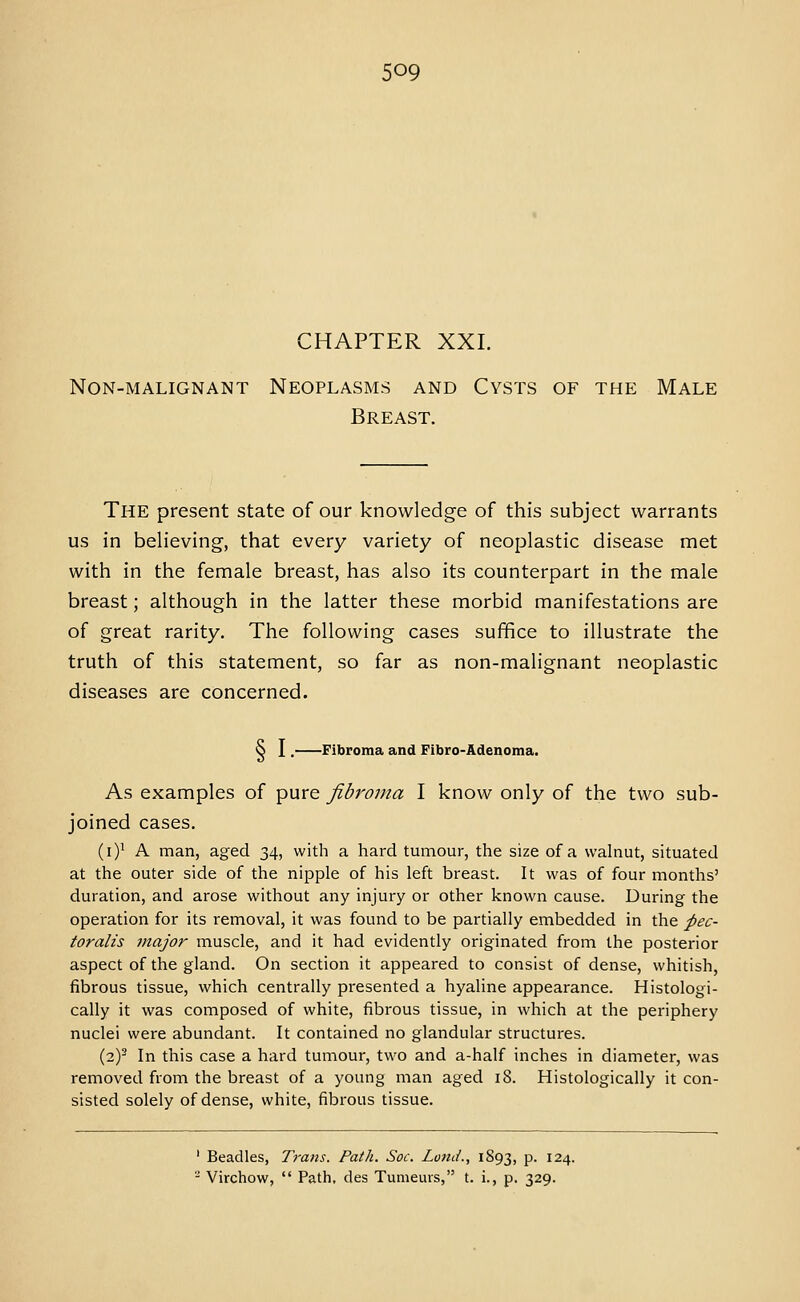 CHAPTER XXI. Non-malignant Neoplasms and Cysts of the Male Breast. The present state of our knowledge of this subject warrants us in believing, that every variety of neoplastic disease met with in the female breast, has also its counterpart in the male breast; although in the latter these morbid manifestations are of great rarity. The following cases suffice to illustrate the truth of this statement, so far as non-malignant neoplastic diseases are concerned. 8 I, Fibroma and Fibro-Adenoma. As examples of pure fibroma I know only of the two sub- joined cases. (i)i A man, aged 34, with a hard tumour, the size of a walnut, situated at the outer side of the nipple of his left breast. It was of four months' duration, and arose without any injury or other known cause. During the operation for its removal, it was found to be partially embedded in the pec- toralis major muscle, and it had evidently originated from the posterior aspect of the gland. On section it appeared to consist of dense, whitish, fibrous tissue, which centrally presented a hyaline appearance. Histologi- cally it was composed of white, fibrous tissue, in which at the periphery nuclei were abundant. It contained no glandular structures. (2)^ In this case a hard tumour, two and a-half inches in diameter, was removed from the breast of a young man aged 18. Histologically it con- sisted solely of dense, white, fibrous tissue. ' Beadles, Trans. Path. Soc. Loud., 1893, P- 124. ^ Virchow,  Path, des Tumeurs, t. i., p. 329.