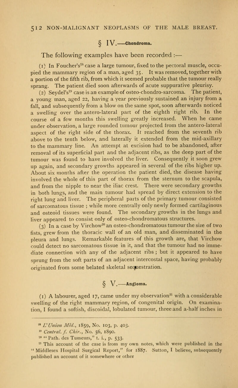 S IV. Chondroma. The following examples have been recorded :— (i) In Foucher's'^ case a large tumour, fixed to the pectoral muscle, occu- pied the mammary region of a man, aged 35. It was removed, together with a portion of the fifth rib, from which it seemed probable that the tumour really sprang. The patient died soon afterwards of acute suppurative pleurisy. (2) Seydel's'-' case is an example of osteo-chondro-sarcoma. The patient, a young man, aged 22, having a year previously sustained an injury from a fall, and subsequently from a blow on the same spot, soon afterwards noticed a swelling over the antero-lateral part of the eighth right rib. In the course of a few months this swelling greatly increased. When he came under observation, a large rounded tumour projected from the antero-lateral aspect of the right side of the thorax. It reached from the seventh rib above to the tenth below, and laterally it extended from the mid-axillary to the mammary line. An attempt at excision had to be abandoned, after removal of its superficial part and the adjacent ribs, as the deep part of the tumour was found to have involved the liver. Consequently it soon grew up again, and secondary growths appeared in several of the ribs higher up. About six months after the operation the patient died, the disease having involved the whole of this part of thorax from the sternum to the scapula, and from the nipple to near the iliac crest. There were secondary growths in both lungs, and the main tumour had spread by direct extension to the right lung and liver. The peripheral parts of the primary tumour consisted of sarcomatous tissue ; while more centrally only newly formed cartilaginous and osteoid tissues were found. The secondary growths in the lungs and liver appeared to consist only of osteo-chondromatous structures. (3) In a case by Virchow- an osteo-chondromatous tumour the size of two fists, grew from the thoracic wall of an old man, and disseminated in the pleura and lungs. Remarkable features of this growth are, that Virchow could detect no sarcomatous tissue in it, and that the tumour had no imme- diate connection with any of the adjacent ribs ; but it appeared to have sprung from the soft parts of an adjacent intercostal space, having probably originated from some belated skeletal sequestration. & V, Angioma. (i) A labourer, aged 17, came under my observation-' with a considerable swelling of the right mammary region, of congenital origin. On examina- tion, I found a softish, discoidal, lobulated tumour, three and a-half inches in '* VUnion MM., 1859, No. 103, p. 403. • Central./. Chir., No. 56, 1890. 20 .. pajh dcs Tumeurs, t. i., p. 533. *' This account of the case is from my own notes, which were puhlished in the Middlesex Hospital Surgical Report, for 1887. Sutton, I believe, subsequently published an account of it somewhere or other