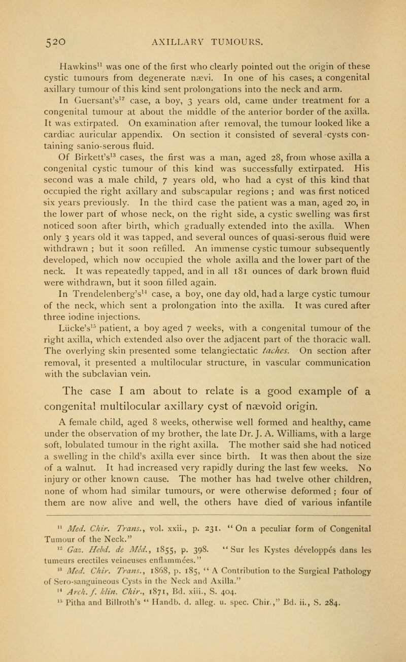 Hawkins'' was one of the first who clearly pointed out the origin of these cystic tumours from degenerate ntevi. In one of his cases, a congenital axillary tumour of this kind sent prolongations into the neck and arm. In Guersant's'- case, a boy, 3 years old, came under treatment for a congenital tumour at about the middle of the anterior border of the axilla. It was extirpated. On examination after removal, the tumour looked like a cardiac auricular appendix. On section it consisted of several cysts con- taining sanio-serous fluid. Of Birkett's'^ cases, the first was a man, aged 28, from whose axilla a congenital cystic tumour of this kind was successfully extirpated. His second was a male child, 7 years old, who had a cyst of this kind that occupied the right axillary and subscapular regions ; and was first noticed six years previously. In the third case the patient was a man, aged 20, in the lower part of whose neck, on the right side, a cystic swelling was first noticed soon after birth, which gradually extended into the axilla. When only 3 years old it was tapped, and several ounces of quasi-serous fluid were withdrawn ; but it soon refilled. An immense cystic tumour subsequently developed, which now occupied the whole axilla and the lower part of the neck. It was repeatedly tapped, and in all 181 ounces of dark brown fluid were withdrawn, but it soon filled again. In Trendelenberg's'* case, a boy, one day old, had a large cystic tumour of the neck, which sent a prolongation into the axilla. It was cured after three iodine injections. Liicke's'' patient, a boy aged 7 weeks, with a congenital tumour of the right axilla, which extended also over the adjacent part of the thoracic wall. The overlying skin presented some telangiectatic tacJies. On section after removal, it presented a multilocular structure, in vascular communication with the subclavian vein. The case I am about to relate is a good example of a congenital multilocular axillary cyst of nsevoid origin. A female child, aged 8 weeks, otherwise well formed and healthy, came under the observation of my brother, the late Dr. J. A. Williams, with a large soft, lobulated tumour in the right axilla. The mother said she had noticed a swelling in the child's axilla ever since birth. It was then about the size of a walnut. It had increased very rapidly during the last few weeks. No injury or other known cause. The mother has had twelve other children, none of whom had similar tumours, or were otherwise deformed ; four of them are now alive and well, the others have died of various infantile  Med. Chir. Trans., vol. xxii., p. 231. On a peculiar form of Congenital Tumour of the Neck. '- Gaz. Hehd. de Med., 1855, p. 39S.  Sur ics Kystes dcveloppcs dans les tumeurs erectiles veineuses enflammees. '■' Med. Chir. Trans., l858, p. 185,  A Contrilnition to the Surgical Pathology of .Sero-santjuiiieous Cysts in the Neck and Axilla. '^ Arch. f. klin. Chir., 1871, Bd. xiii., S. 404. '■' Pitha and Billroth's  Handb. d. alleg. u. spec. Chir,, Bd. ii., S. 284.