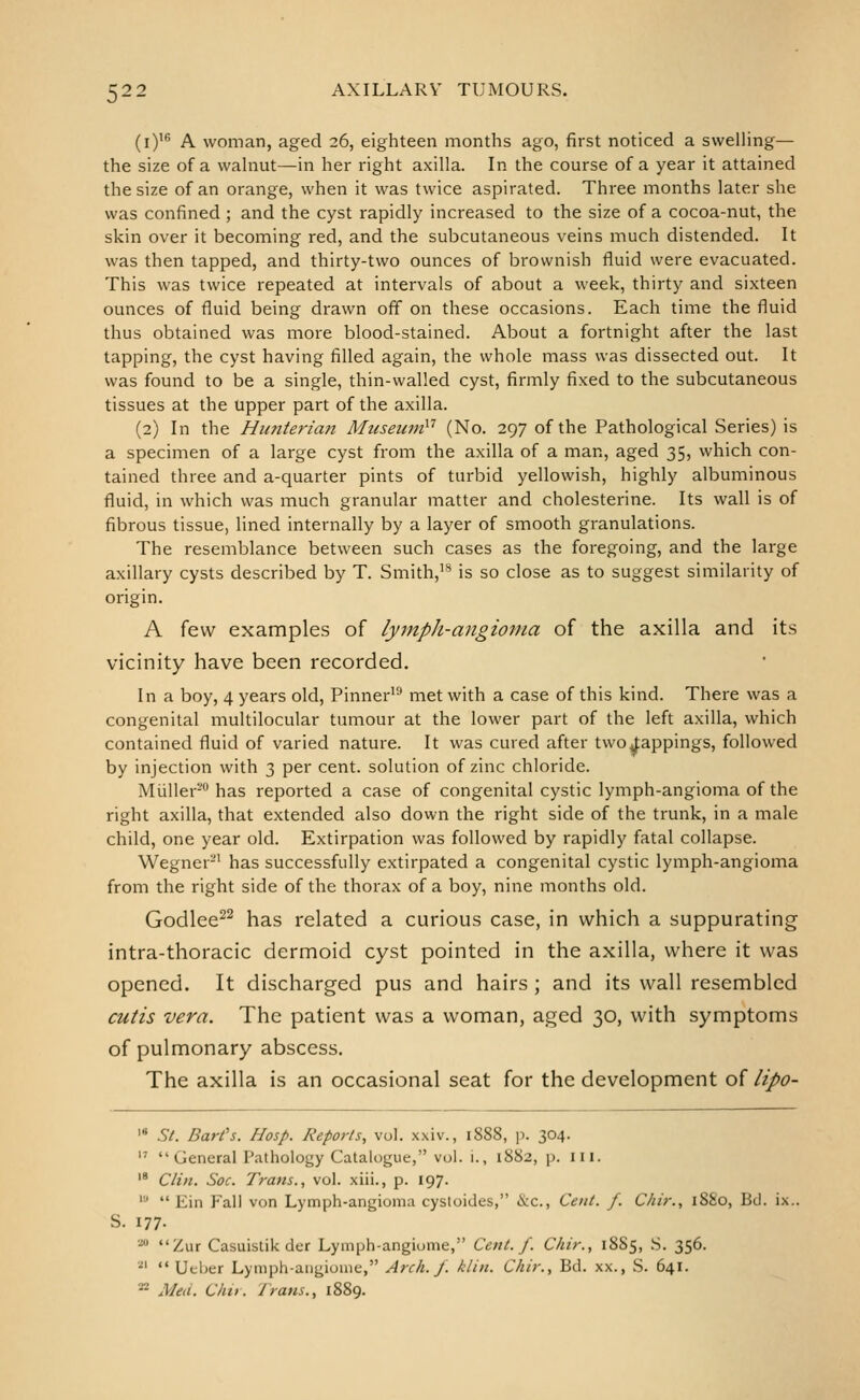 (i)'^ A woman, aged 26, eighteen months ago, first noticed a swelling— the size of a walnut—in her right axilla. In the course of a year it attained the size of an orange, when it was twice aspirated. Three months later she was confined; and the cyst rapidly increased to the size of a cocoa-nut, the skin over it becoming red, and the subcutaneous veins much distended. It was then tapped, and thirty-two ounces of brownish fluid were evacuated. This was twice repeated at intervals of about a week, thirty and sixteen ounces of fluid being drawn off on these occasions. Each time the fluid thus obtained was more blood-stained. About a fortnight after the last tapping, the cyst having filled again, the whole mass was dissected out. It was found to be a single, thin-walled cyst, firmly fixed to the subcutaneous tissues at the upper part of the axilla. (2) In the Htmteriaii Museuni''^ (No. 297 of the Pathological Series) is a specimen of a large cyst from the axilla of a man, aged 35, which con- tained three and a-quarter pints of turbid yellowish, highly albuminous fluid, in which was much granular matter and cholesterine. Its wall is of fibrous tissue, lined internally by a layer of smooth granulations. The resemblance between such cases as the foregoing, and the large axillary cysts described by T. Smith,* is so close as to suggest similarity of origin. A few examples of lymph-angioma of the axilla and its vicinity have been recorded. In a boy, 4 years old, Pinner'* met with a case of this kind. There was a congenital multilocular tumour at the lower part of the left axilla, which contained fluid of varied nature. It was cured after two^^fappings, followed by injection with 3 per cent, solution of zinc chloride. Miiller'- has reported a case of congenital cystic lymph-angioma of the right axilla, that extended also down the right side of the trunk, in a male child, one year old. Extirpation was followed by rapidly fatal collapse. Wegner-' has successfully extirpated a congenital cystic lymph-angioma from the right side of the thorax of a boy, nine months old. Godlee^^ has related a curious case, in which a suppurating intra-thoracic dermoid cyst pointed in the axilla, where it was opened. It discharged pus and hairs ; and its wall resembled cutis vera. The patient was a woman, aged 30, with symptoms of pulmonary abscess. The axilla is an occasional seat for the development of lipo- '* St. Barfs. Hasp. Reports, vol. xxiv., 1888, p. 304.  General Pathology Catalogue, vol. i., 1882, p. in. '* Clin. Soc. Trans., vol. xiii., p. 197. ''■•  Ein Fall von Lymph-angioma cystoides, &c., Cent. f. Chir., 1880, Bd. ix.. S. 177. •la «'2iur Casuistik der Lymph-angiome, Cent. f. Chir., 18S5, S. 356. ■i\ <« Ueber Lymph-aiigiome, Arch. J. klin. Chir., Bd. xx., S. 641.