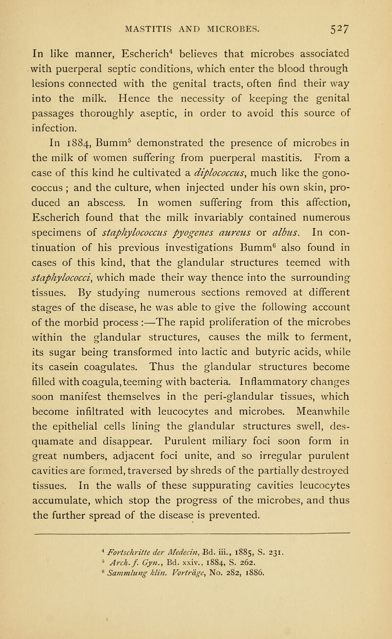 In like manner, Escherich* believes that microbes associated with puerperal septic conditions, which enter the blood through lesions connected with the genital tracts, often find their way into the milk. Hence the necessity of keeping the genital passages thoroughly aseptic, in order to avoid this source of infection. In 1884, Bumm^ demonstrated the presence of microbes in the milk of women suffering from puerperal mastitis. From a case of this kind he cultivated a diplococcus, much like the gono- coccus ; and the culture, when injected under his own skin, pro- duced an abscess. In women suffering from this affection, Escherich found that the milk invariably contained numerous specimens of stapJiylococcus pyogenes aureus or albiis. In con- tinuation of his previous investigations Bumm^ also found in cases of this kind, that the glandular structures teemed with staphylococci, which made their way thence into the surrounding tissues. By studying numerous sections removed at different stages of the disease, he was able to give the following account of the morbid process :—The rapid proliferation of the microbes within the glandular structures, causes the milk to ferment, its sugar being transformed into lactic and butyric acids, while its casein coagulates. Thus the glandular structures become filled with coagula,teeming with bacteria. Inflammatory changes soon manifest themselves in the peri-glandular tissues, which become infiltrated with leucocytes and microbes. Meanwhile the epithelial cells lining the glandular structures swell, des- quamate and disappear. Purulent miliary foci soon form in great numbers, adjacent foci unite, and so irregular purulent cavities are formed, traversed by shreds of the partially destroyed tissues. In the walls of these suppurating cavities leucocytes accumulate, which stop the progress of the microbes, and thus the further spread of the disease is prevented. ■» Fortschritte der Medecin, Bd. iii., 1885, S. 231. ^ Arch.f. Gyn., Bd. xxiv., 1884, S. 262.  Sammluug kliii. Vorirdge, No. 282, 1886.