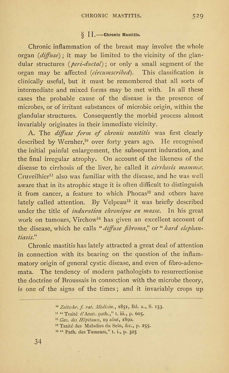 vj 11. Chronic Mastitis. Chronic inflammation of the breast may involve the whole organ {diffuse); it may be limited to the vicinity of the glan- dular structures {peri-dnctal); or only a small segment of the organ may be affected {circiimscribed). This classification is clinically useful, but it must be remembered that all sorts of intermediate and mixed forms may be met with. In all these cases the probable cause of the disease is the presence of microbes, or of irritant substances of microbic origin, within the glandular structures. Consequently the morbid process almost invariably originates in their immediate vicinity. A. The diffuse form of chronic mastitis was first clearly described by Wernher,^° over forty years ago. He recognised the initial painful enlargement, the subsequent induration, and the final irregular atrophy. On account of the likeness of the disease to cirrhosis of the liver, he called it cirrhosis inammce. Cruveilhier^' also was familiar with the disease, and he was well aware that in its atrophic stage it is often difficult to distinguish it from cancer, a feature to which Phocas^^ and others have lately called attention. By Velpeau^^ it was briefly described under the title of induration chronique en masse. In his great work on tumours, Virchow^^ has given an excellent account of the disease, which he calls  diffuse fibromal' or  hard elepJian- tiasis. Chronic mastitis has lately attracted a great deal of attention in connection with its bearing on the question of the inflam- matory origin of general cystic disease, and even of fibro-adeno- mata. The tendency of modern pathologists to resurrectionise the doctrine of Rroussais in connection with the microbe theory, is one of the signs of the times ; and it invariably crops up ' Zeiisckr.f. rat. Medicin., 1851, Bd. x., S. 153. '• Traite d'Anat. path., t. iii., p. 605. '- Gaz. des Hopitaitx, 19 aout, 1890. '•'' Traite des Maladies du Sein, &c., p. 255. '<  Path, des Tumeurs, t. i., p. 325 34