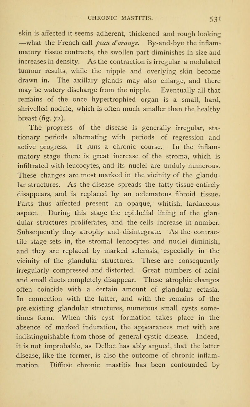 skin is affected it seems adherent, thickened and rough looking- —what the French call peaii d'orange. By-and-bye the inflam- matory tissue contracts, the swollen part diminishes in size and increases in density. As the contraction is irregular a nodulated tumour results, while the nipple and overlying skin become drawn in. The axillary glands may also enlarge, and there may be watery discharge from the nipple. Eventually all that remains of the once hypertrophied organ is a small, hard, shrivelled nodule, which is often much smaller than the healthy breast (fig. 72). The progress of the disease is generally irregular, sta- tionary periods alternating with periods of regression and active progress. It runs a chronic course. In the inflam- matory stage there is great increase of the stroma, which is infiltrated with leucocytes, and its nuclei are unduly numerous. These changes are most marked in the vicinity of the glandu- lar structures. As the disease spreads the fatty tissue entirely disappears, and is replaced by an oedematous fibroid tissue. Parts thus affected present an opaque, whitish, lardaceous aspect. During this stage the epithelial lining of the glan- dular structures proliferates, and the cells increase in number. Subsequently they atrophy and disintegrate. As the contrac- tile stage sets in, the stromal leucocytes and nuclei diminish, and they are replaced by rnarked sclerosis, especially in the vicinity of the glandular structures. These are consequently irregularly compressed and distorted. Great numbers of acini and small ducts completely disappear. These atrophic changes often coincide with a certain amount of glandular ectasia. In connection with the latter, and with the remains of the pre-existing glandular structures, numerous small cysts some- times form. When this cyst formation takes place in the absence of marked induration, the appearances met with are indistinguishable from those of general cystic disease. Indeed, it is not improbable, as Delbet has ably argued, that the latter disease, like the former, is also the outcome of chronic inflam- mation. Diffuse chronic mastitis has been confounded by